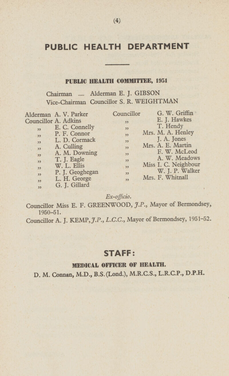 PUBLIC HEALTH DEPARTMENT PUBLIC HEALTH COMMITTEE, 1951 Chairman Alderman E. J. GIBSON Vice-Chairman Councillor S. R. WEIGHTMAN Alderman A. V. Parker Councillor G. W. Griffin Councillor A. Adkins „ E. J. Hawkes „ E. C. Connelly „ T. Hendy „ P. F. Connor „ Mrs. M. A. Henley „ L. D. Cormack J. A. Jones „ A. Culling „ Mrs. A. E. Martin „ A. M. Downing „ E. W. McLeod ,,T. J. Eagle „ A. W. Meadows ,,W. L. Ellis „ Miss I. C. Neighbour „ P. J. Geoghegan „ W. J. P. Walker „ L. H. George „ Mrs. F. Whitnall G. J. Gillard Ex-officio. Councillor Miss E. F. GREENWOOD, J.P., Mayor of Bermondsey, 1950-51. Councillor A. J. KEMP, J.P., L.C.C., Mayor of Bermondsey, 1951-52. STAFF: MEDICAL OFFICER OF HEALTH. D. M. Connan, M.D., B.S.(Lond.), M.R.C.S., L.R.C.P., D.P.H.