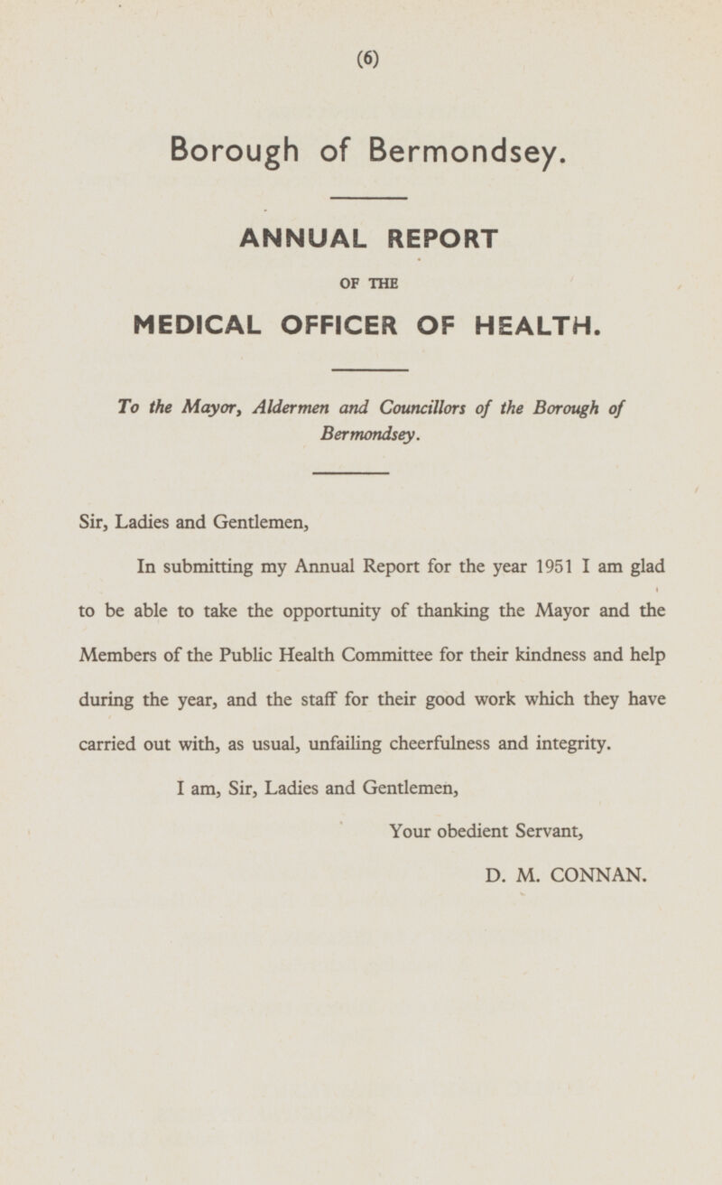 Borough of Bermondsey. ANNUAL REPORT OF THE MEDICAL OFFICER OF HEALTH. To the Mayor, Aldermen and Councillors of the Borough of Bermondsey. Sir, Ladies and Gentlemen, In submitting my Annual Report for the year 1951 I am glad to be able to take the opportunity of thanking the Mayor and the Members of the Public Health Committee for their kindness and help during the year, and the staff for their good work which they have carried out with, as usual, unfailing cheerfulness and integrity. I am, Sir, Ladies and Gentlemen, Your obedient Servant, D. M. CONNAN.