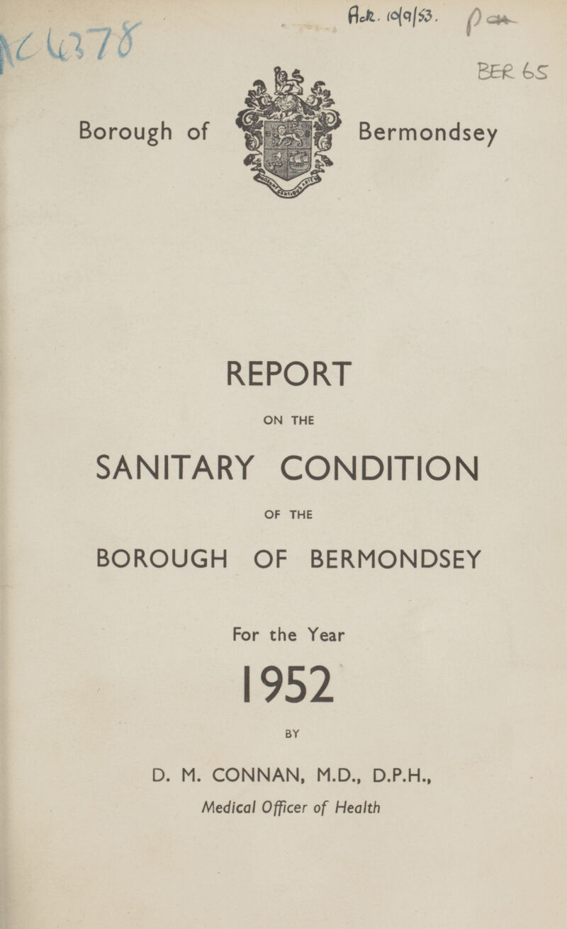 AC4378 Acr. 10/9/53. BER 65 Borough of Bermondsey REPORT ON THE SANITARY CONDITION OF THE BOROUGH OF BERMONDSEY For the Year 1952 BY D. M. CONNAN, M.D., D.P.H., Medical Officer of Health