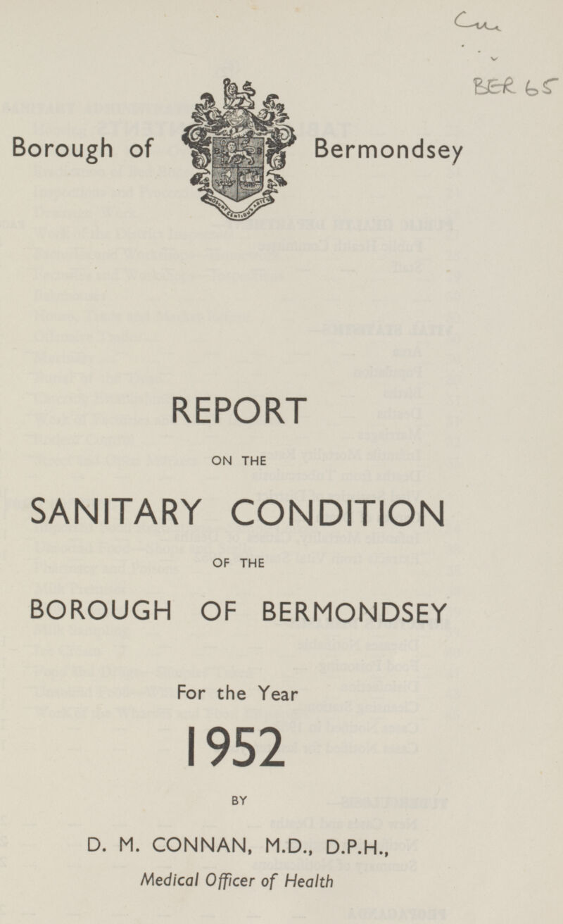 V BER 65 Borough of Bermondsey REPORT ON THE SANITARY CONDITION OF THE BOROUGH OF BERMONDSEY For the Year 1952 BY D. M. CONNAN, M.D., D.P.H., Medical Officer of Health