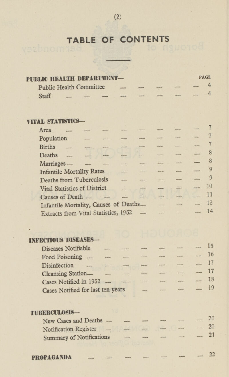 TABLE OF CONTENTS PUBLIC HEALTH DEPARTMENT page Public Health Committee 4 Staff 4 VITAL STATISTICS — Area 7 Population 7 Births 7 Deaths 8 Marriages 8 Infantile Mortality Rates 9 Deaths from Tuberculosis 9 Vital Statistics of District 10 Causes of Death 11 Infantile Mortality, Causes of Deaths 13 Extracts from Vital Statistics, 1952 14 INFECTIOUS DISEASES— Diseases Notifiable 15 Food Poisoning 16 Disinfection 17 Cleansing Station 17 Cases Notified in 1952 18 Cases Notified for last ten years 19 TUBERCULOSIS — New Cases and Deaths 20 Notification Register 20 Summary of Notifications 21 PROPAGANDA 22