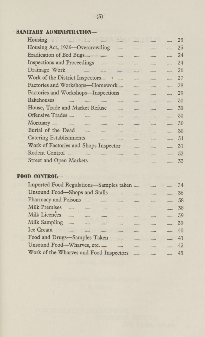 SANITARY ADMINISTRATION — Housing 23 Housing Act, 1936—Overcrowding 23 Eradication of Bed Bugs 24 Inspections and Proceedings 24 Drainage Work 26 Work of the District Inspectors 27 Factories and Workshops—Homework 28 Factories and Workshops —Inspections 29 Bake houses 30 House, Trade and Market Refuse... ... ... ... 30 Offensive Trades 30 Mortuary 30 Burial of the Dead 30 Catering Establishments 31 Work of Factories and Shops Inspector 31 Rodent Control 32 Street and Open Markets 33 FOOD CONTROL— Imported Food Regulations—Samples taken 34 Unsound Food—Shops and Stalls 38 Pharmacy and Poisons 38 Milk Premises 38 Milk Licences 39 Milk Sampling 39 Ice Cream 40 Food and Drugs —Samples Taken 41 Unsound Food—Wharves, etc. 3 Work of the Wharves and Food Inspectors 45
