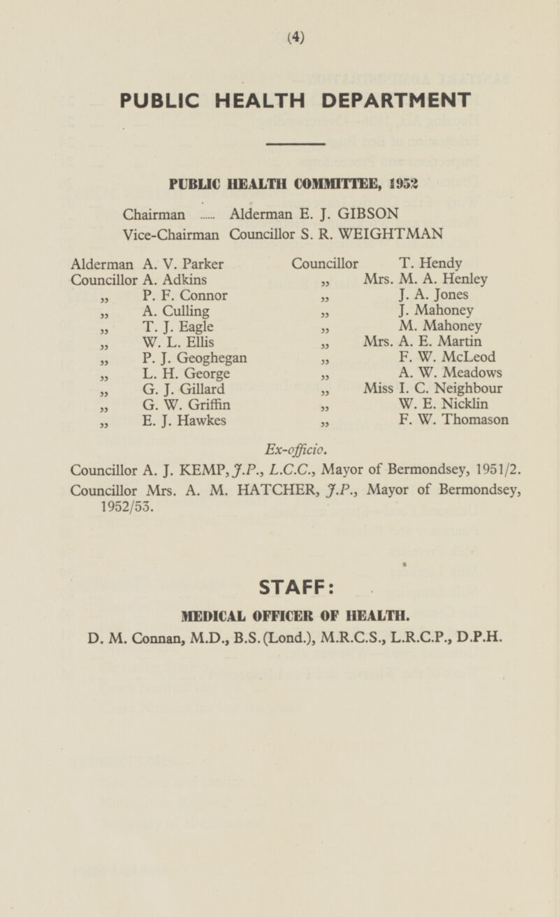 PUBLIC HEALTH DEPARTMENT PUBLIC HEALTH COMMITTEE, 1952 Chairman Alderman E. J. GIBSON Vice-Chairman Councillor S. R. WEIGHTMAN Alderman A. V. Parker Councillor T. Hendy Councillor A. Adkins „ Mrs. M. A. Henley „ J. A. Jones „ P. F. Connor „ A. Culling „ j. Mahoney T. J. Eagle „ M. Mahoney W. L. Ellis „ Mrs. A. E. Martin „ P. J. Geoghegan „ F. W. McLeod „ L. H. George „ A. W. Meadows „ G. J. Gillard „ Miss I. C. Neighbour „ G. W. Griffin W. E. Nicklin „ F. W. Thomason „ E. J. Hawkes Ex-officio. Councillor A. J. KEMP, J.P., L.C.C., Mayor of Bermondsey, 1951/2. Councillor Mrs. A. M. HATCHER, J.P., Mayor of Bermondsey, 1952/53. STAFF: MEDICAL OFFICER OF HEALTH. D. M. Connan, M.D., B.S.(Lond.), M.R.C.S., L.R.C.P., D.P.H.