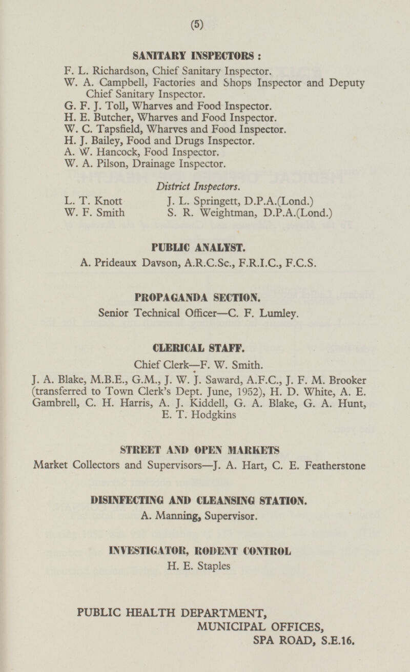 SANITARY INSPECTORS : F. L. Richardson, Chief Sanitary Inspector. W. A. Campbell, Factories and Shops Inspector and Deputy Chief Sanitary Inspector. G. F. J. Toll, Wharves and Food Inspector. H. E. Butcher, Wharves and Food Inspector. W. C. Tapsfield, Wharves and Food Inspector. H. J. Bailey, Food and Drugs Inspector. A. W. Hancock, Food Inspector. W. A. Pilson, Drainage Inspector. District Inspectors. L. T. Knott J. L. Springett, D.P.A.(Lond.) W. F. Smith S. R. Weightman, D.P.A.(Lond.) PUBLIC ANALYST. A. Prideaux Davson, A.R.C.Sc., F.R.1.C., F.C.S. PROPAGANDA SECTION. Senior Technical Officer—C. F. Lumley. CLERICAL STAFF. Chief Clerk—F. W. Smith. J. A. Blake, M.B.E., G.M., J. W. J. Saward, A.F.C., J. F. M. Brooker (transferred to Town Clerk's Dept. June, 1952), H. D. White, A. E. Gambrell, C. H. Harris, A. J. Kiddell, G. A. Blake, G. A. Hunt, E. T. Hodgkins STREET AND OPEN MARKETS Market Collectors and Supervisors—J. A. Hart, C. E. Featherstone DISINFECTING AND CLEANSING STATION. A. Manning, Supervisor. INVESTIGATOR, RODENT CONTROL H. E. Staples PUBLIC HEALTH DEPARTMENT, MUNICIPAL OFFICES, SPA ROAD, S.E.16.