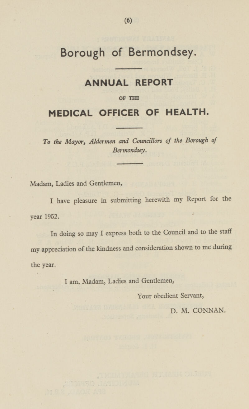 Borough of Bermondsey. ANNUAL REPORT OF THE MEDICAL OFFICER OF HEALTH. To the Mayor, Aldermen and Councillors of the Borough of Bermondsey. Madam, Ladies and Gentlemen, I have pleasure in submitting herewith my Report for the year 1952. In doing so may I express both to the Council and to the staff my appreciation of the kindness and consideration shown to me during the year. I am, Madam, Ladies and Gentlemen, Your obedient Servant, D. M. CONNAN.