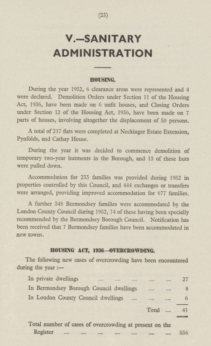 (23) V.—SANITARY ADMINISTRATION HOUSING. During the year 1952, 6 clearance areas were represented and 4 were declared. Demolition Orders under Section 11 of the Housing Act, 1936, have been made on 6 unfit houses, and Closing Orders under Section 12 of the Housing Act, 1936, have been made on 7 parts of houses, involving altogether the displacement of 50 persons. A total of 217 flats were completed at Neckinger Estate Extension, Pynfolds, and Cathay House. During the year it was decided to commence demolition of temporary two-year hutments in the Borough, and 13 of these huts were pulled down. Accommodation for 233 families was provided during 1952 in properties controlled by this Council, and 444 exchanges or transfers were arranged, providing improved accommodation for 677 families. A further 348 Bermondsey families were accommodated by the London County Council during 1952, 74 of these having been specially recommended by the Bermondsey Borough Council. Notification has been received that 7 Bermondsey families have been accommodated in new towns. HOUSING ACT, 1936- OVERCROWDING. The following new cases of overcrowding have been encountered during the year : — In private dwellings 27 In Bermondsey Borough Council dwellings 8 In London County Council dwellings 6 Total 41 Total number of cases of overcrowding at present on the Register 556