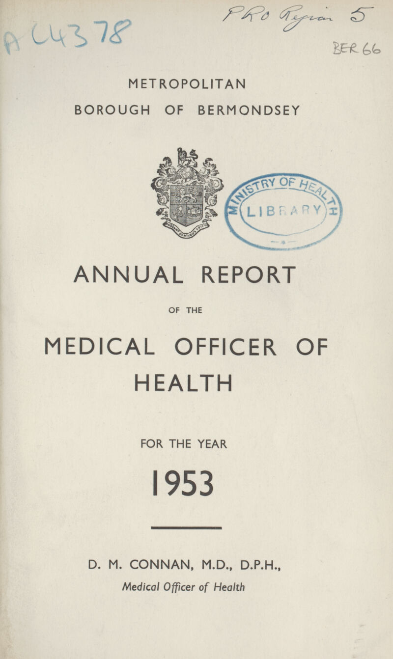PRO Rejion 5 AC 4378 BER 66 METROPOLITAN BOROUGH OF BERMONDSEY ANNUAL REPORT OF THE MEDICAL OFFICER OF HEALTH FOR THE YEAR 1953 D. M. CONNAN, M.D., D.P.H., Medical Officer of Health