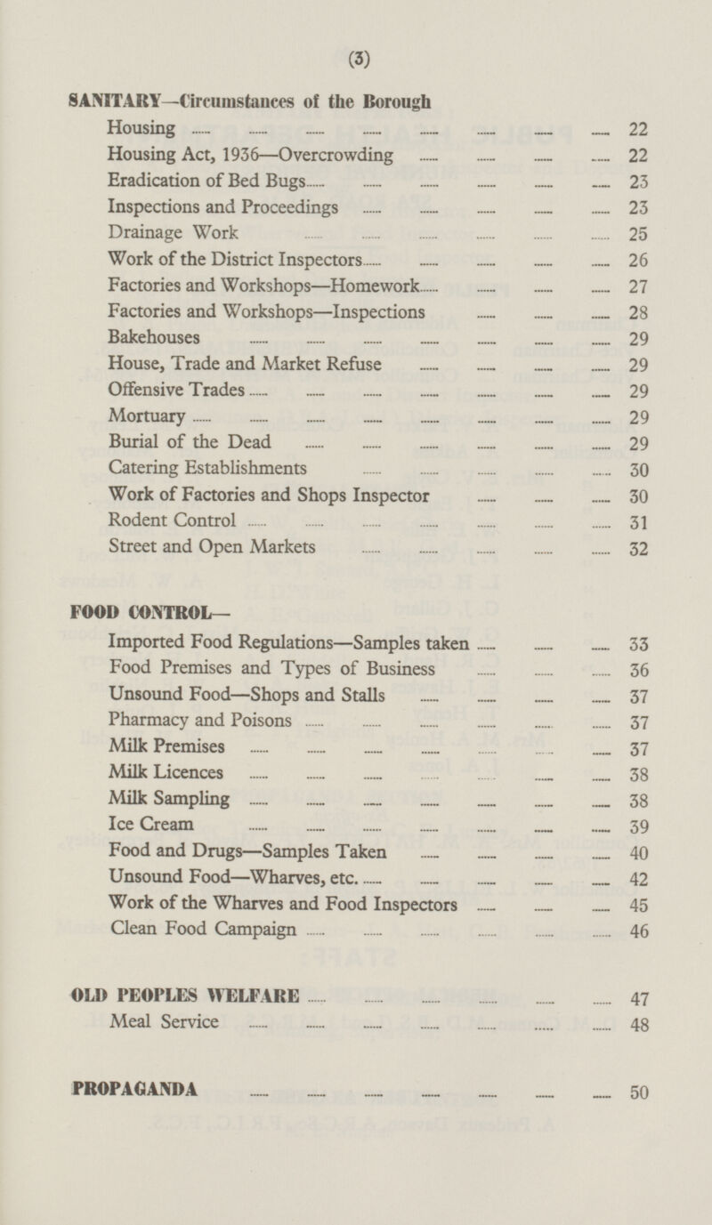 SANITARY—Circumstances of the Borough Housing 22 Housing Act, 1936 —Overcrowding 22 Eradication of Bed Bugs 23 Inspections and Proceedings 23 Drainage Work 25 Work of the District Inspectors 26 Factories and Workshops—Homework 27 Factories and Workshops—Inspections 28 Bakehouses 29 House, Trade and Market Refuse 29 Offensive Trades 29 Mortuary 29 Burial of the Dead 29 Catering Establishments 30 Work of Factories and Shops Inspector 30 Rodent Control 31 Street and Open Markets 32 FOOD CONTROL— Imported Food Regulations—Samples taken 33 Food Premises and Types of Business 36 Unsound Food —Shops and Stalls 37 Pharmacy and Poisons 37 Milk Premises 37 Milk Licences38 Milk Sampling 38 Ice Cream 39 Food and Drugs—Samples Taken 40 Unsound Food—Wharves, etc 42 Work of the Wharves and Food Inspectors 45 Clean Food Campaign 46 OLD PEOPLES WELFARE 47 Meal Service 48 PROPAGANDA 50