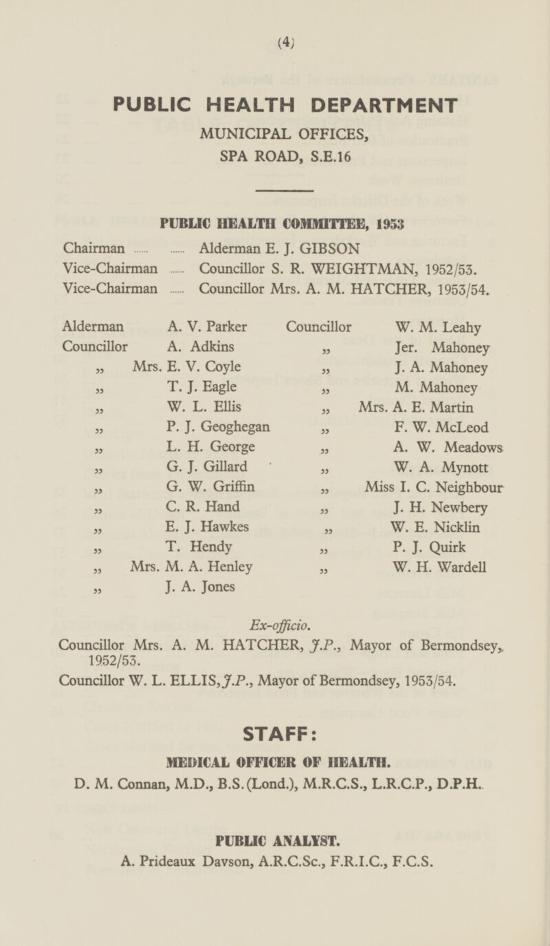 PUBLIC HEALTH DEPARTMENT MUNICIPAL OFFICES, SPA ROAD, S.E.16 PUBLIC HEALTH COMMITTEE, 1953 Chairman Alderman E. J. GIBSON Vice-Chairman Councillor S. R. WEIGHTMAN, 1952/53. Vice-Chairman Councillor Mrs. A. M. HATCHER, 1953/54. Alderman A. V. Parker Councillor W. M. Leahy Councillor A. Adkins „ Jer. Mahoney „ Mrs. E. V. Coyle „ J. A. Mahoney „ T. J. Eagle „ M. Mahoney „ W. L. Ellis „ Mrs. A. E. Martin „ P. J. Geoghegan „ F. W. McLeod „ L. H. George „ A. W. Meadows „ G. J. Gillard „ W. A. Mynott „ G. W. Griffin „ Miss I. C. Neighbour „ C. R. Hand „ J. H. Newbery „ E. J. Hawkes „ W. E. Nicklin „ T. Hendy „ P. J. Quirk „ Mrs. M. A. Henley „ W. H. Wardell „ J. A. Jones Ex-officio. Councillor Mrs. A. M. HATCHER, J.P., Mayor of Bermondsey, 1952/53. Councillor W. L. ELLIS, J.P., Mayor of Bermondsey, 1953/54. STAFF: MEDICAL OFFICER OF HEALTH. D. M. Connan, M.D., B.S.(Lond.), M.R.C.S., L.R.C.P., D.P.H. PUBLIC ANALYST. A. Prideaux Davson, A.R.C.Sc., F.R.I.C., F.C.S.