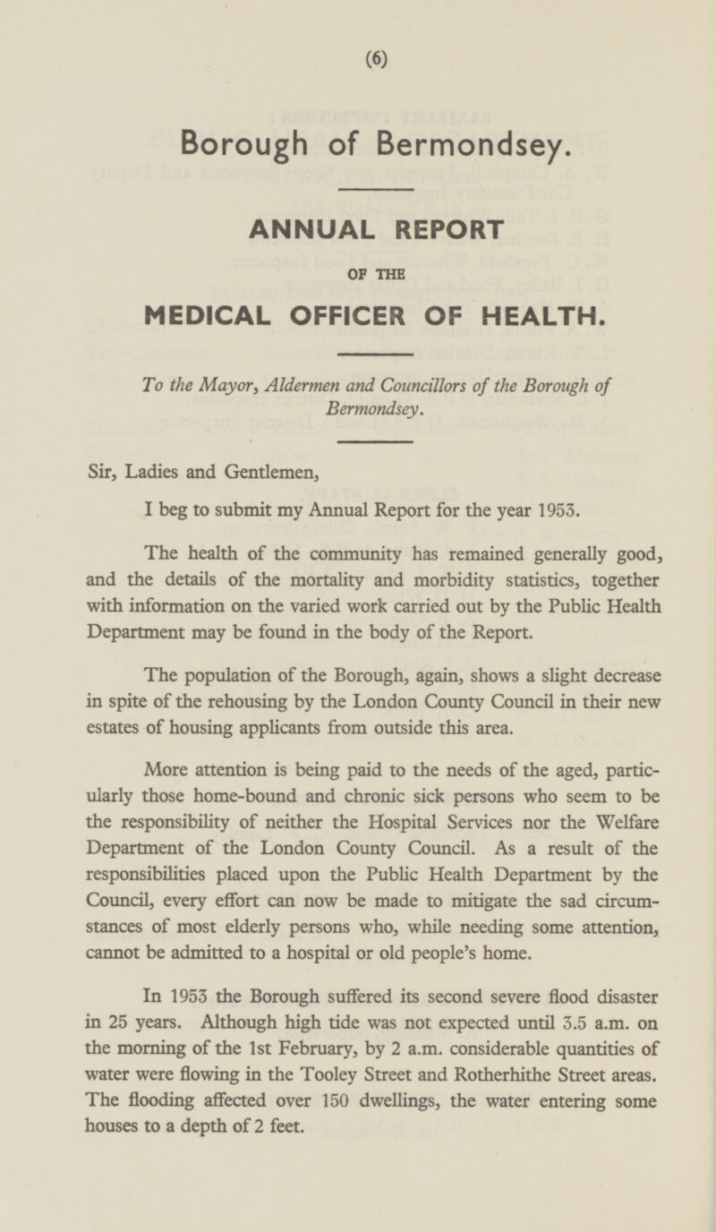 Borough of Bermondsey. ANNUAL REPORT OF THE MEDICAL OFFICER OF HEALTH. To the Mayor, Aldermen and Councillors of the Borough of Bermondsey. Sir, Ladies and Gentlemen, I beg to submit my Annual Report for the year 1953. The health of the community has remained generally good, and the details of the mortality and morbidity statistics, together with information on the varied work carried out by the Public Health Department may be found in the body of the Report. The population of the Borough, again, shows a slight decrease in spite of the rehousing by the London County Council in their new estates of housing applicants from outside this area. More attention is being paid to the needs of the aged, particularly those home-bound and chronic sick persons who seem to be the responsibility of neither the Hospital Services nor the Welfare Department of the London County Council. As a result of the responsibilities placed upon the Public Health Department by the Council, every effort can now be made to mitigate the sad circumstances of most elderly persons who, while needing some attention, cannot be admitted to a hospital or old people's home. In 1953 the Borough suffered its second severe flood disaster in 25 years. Although high tide was not expected until 3.5 a.m. on the morning of the 1st February, by 2 a.m. considerable quantities of water were flowing in the Tooley Street and Rotherhithe Street areas. The flooding affected over 150 dwellings, the water entering some houses to a depth of 2 feet.
