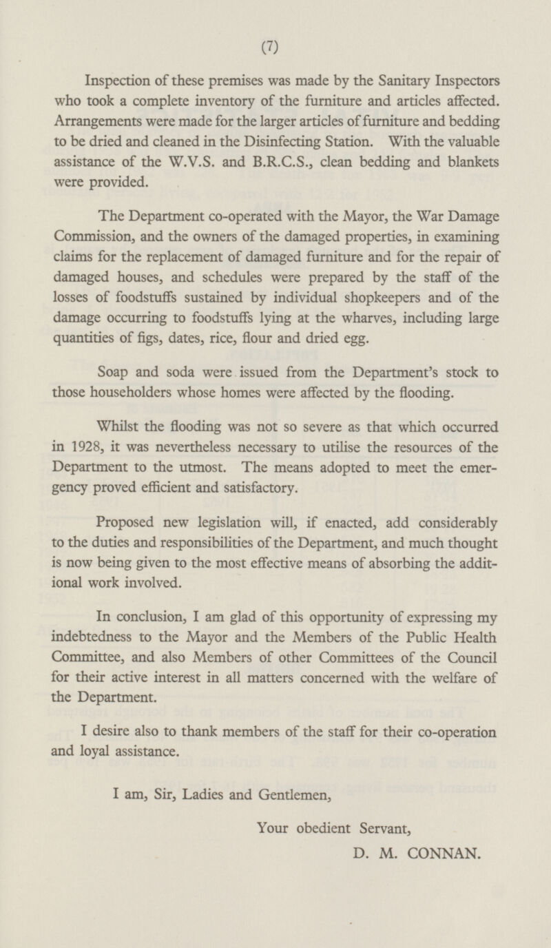 Inspection of these premises was made by the Sanitary Inspectors who took a complete inventory of the furniture and articles affected. Arrangements were made for the larger articles of furniture and bedding to be dried and cleaned in the Disinfecting Station. With the valuable assistance of the W.V.S. and R.B.C.S., clean bedding and blankets were provided. The Department co-operated with the Mayor, the War Damage Commission, and the owners of the damaged properties, in examining claims for the replacement of damaged furniture and for the repair of damaged houses, and schedules were prepared by the staff of the losses of foodstuffs sustained by individual shopkeepers and of the damage occurring to foodstuffs lying at the wharves, including large quantities of figs, dates, rice, flour and dried egg. Soap and soda were issued from the Department's stock to those householders whose homes were affected by the flooding. Whilst the flooding was not so severe as that which occurred in 1928, it was nevertheless necessary to utilise the resources of the Department to the utmost. The means adopted to meet the emergency proved efficient and satisfactory. Proposed new legislation will, if enacted, add considerably to the duties and responsibilities of the Department, and much thought is now being given to the most effective means of absorbing the additional work involved. In conclusion, I am glad of this opportunity of expressing my indebtedness to the Mayor and the Members of the Public Health Committee, and also Members of other Committees of the Council for their active interest in all matters concerned with the welfare of the Department. I desire also to thank members of the staff for their co-operation and loyal assistance. I am, Sir, Ladies and Gentlemen, Your obedient Servant, D. M. CONNAN.