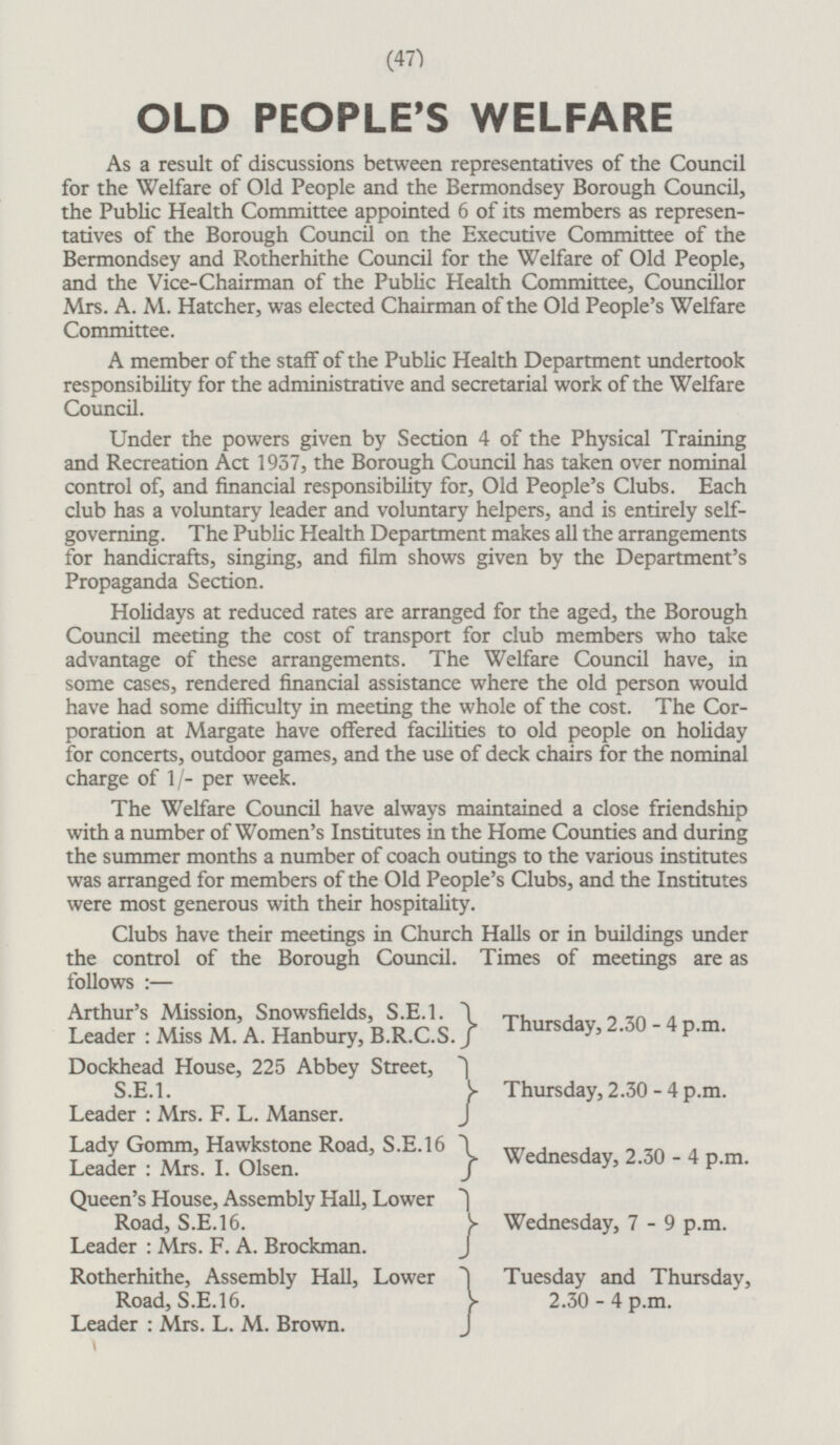 OLD PEOPLE'S WELFARE As a result of discussions between representatives of the Council for the Welfare of Old People and the Bermondsey Borough Council, the Public Health Committee appointed 6 of its members as represen tatives of the Borough Council on the Executive Committee of the Bermondsey and Rotherhithe Council for the Welfare of Old People, and the Vice-Chairman of the Public Health Committee, Councillor Mrs. A. M. Hatcher, was elected Chairman of the Old People's Welfare Committee. A member of the staff of the Public Health Department undertook responsibility for the administrative and secretarial work of the Welfare Council. Under the powers given by Section 4 of the Physical Training and Recreation Act 1937, the Borough Council has taken over nominal control of, and financial responsibility for, Old People's Clubs. Each club has a voluntary leader and voluntary helpers, and is entirely self governing. The Public Health Department makes all the arrangements for handicrafts, singing, and film shows given by the Department's Propaganda Section. Holidays at reduced rates are arranged for the aged, the Borough Council meeting the cost of transport for club members who take advantage of these arrangements. The Welfare Council have, in some cases, rendered financial assistance where the old person would have had some difficulty in meeting the whole of the cost. The Corporation at Margate have offered facilities to old people on holiday for concerts, outdoor games, and the use of deck chairs for the nominal charge of 1/- per week. The Welfare Council have always maintained a close friendship with a number of Women's Institutes in the Home Counties and during the summer months a number of coach outings to the various institutes was arranged for members of the Old People's Clubs, and the Institutes were most generous with their hospitality. Clubs have their meetings in Church Halls or in buildings under the control of the Borough Council. Times of meetings are as follows:— Arthur's Mission, Snowsfields, S.E.I. } Leader : Miss M. A. Hanbury, B.R.C.S. } Thursda y , 2.30- 4 P.m. Dockhead House, 225 Abbey Street,} S.E.1.} Leader:Mrs. F. L. Manser.} Thursday, 2.30-4 p.m. Lady Gomm, Hawkstone Road, S.E.16 } Leader: Mrs. I. Olsen.} Wednesda y, 2.30-4 P.m. Queen's House, Assembly Hall, Lower } Road, S.E.16. } Leader : Mrs. F. A. Brockman.} Wednesday, 7-9 p.m. Rotherhithe, Assembly Hall, Lower} Tuesday and Thursday, Road, 5.E.16.} 2.30 - 4 p.m. Leader : Mrs. L. M. Brown.}