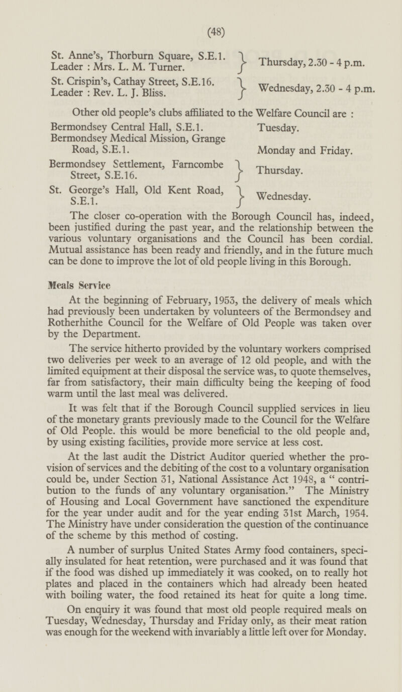 St. Anne's, Thorburn Square, S.E.1.} Leader : Mrs. L. M. Turner.} Thursday, 2.30-4 p.m. St. Crispin's, Cathay Street, S.E.16.} Leader : Rev. L.J. Bliss.} Wednesday, 2.30-4 p.m. Other old people's clubs affiliated to the Welfare Council are: Bermondsey Central Hall, S.E.1. Tuesday. Bermondsey Medical Mission, Grange Road, S.E.I. Monday and Friday. Bermondsey Settlement, Farncombe } Street, S.E.16.} Thursday. St. George's Hall, Old Kent Road, TO} S.E.1. Wednesday. The closer co-operation with the Borough Council has, indeed, been justified during the past year, and the relationship between the various voluntary organisations and the Council has been cordial. Mutual assistance has been ready and friendly, and in the future much can be done to improve the lot of old people living in this Borough. Meals Service At the beginning of February, 1953, the delivery of meals which had previously been undertaken by volunteers of the Bermondsey and Rotherhithe Council for the Welfare of Old People was taken over by the Department. The service hitherto provided by the voluntary workers comprised two deliveries per week to an average of 12 old people, and with the limited equipment at their disposal the service was, to quote themselves, far from satisfactory, their main difficulty being the keeping of food warm until the last meal was delivered. It was felt that if the Borough Council supplied services in lieu of the monetary grants previously made to the Council for the Welfare of Old People, this would be more beneficial to the old people and, by using existing facilities, provide more service at less cost. At the last audit the District Auditor queried whether the provision of services and the debiting of the cost to a voluntary organisation could be, under Section 31, National Assistance Act 1948, a  contribution to the funds of any voluntary organisation. The Ministry of Housing and Local Government have sanctioned the expenditure for the year under audit and for the year ending 31st March, 1954. The Ministry have under consideration the question of the continuance of the scheme by this method of costing. A number of surplus United States Army food containers, specially insulated for heat retention, were purchased and it was found that if the food was dished up immediately it was cooked, on to really hot plates and placed in the containers which had already been heated with boiling water, the food retained its heat for quite a long time. On enquiry it was found that most old people required meals on Tuesday, Wednesday, Thursday and Friday only, as their meat ration was enough for the weekend with invariably a little left over for Monday.