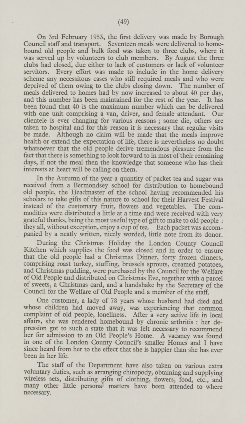 On 3rd February 1953, the first delivery was made by Borough Council staff and transport. Seventeen meals were delivered to homebound old people and bulk food was taken to three clubs, where it was served up by volunteers to club members. By August the three clubs had closed, due either to lack of customers or lack of volunteer servitors. Every effort was made to include in the home delivery scheme any necessitous cases who still required meals and who were deprived of them owing to the clubs closing down. The number of meals delivered to homes had by now increased to about 40 per day, and this number has been maintained for the rest of the year. It has been found that 40 is the maximum number which can be delivered with one unit comprising a van, driver, and female attendant. Our clientele is ever changing for various reasons; some die, others are taken to hospital and for this reason it is necessary that regular visits be made. Although no claim will be made that the meals improve health or extend the expectation of life, there is nevertheless no doubt whatsoever that the old people derive tremendous pleasure from the fact that there is something to look forward to in most of their remaining days, if not the meal then the knowledge that someone who has their interests at heart will be calling on them. In the Autumn of the year a quantity of packet tea and sugar was received from a Bermondsey school for distribution to homebound old people, the Headmaster of the school having recommended his scholars to take gifts of this nature to school for their Harvest Festival instead of the customary fruit, flowers and vegetables. The commodities were distributed a little at a time and were received with very grateful thanks, being the most useful type of gift to make to old people: they all, without exception, enjoy a cup of tea. Each packet was accompanied by a neatly written, nicely worded, little note from its donor. During the Christmas Holiday the London County Council Kitchen which supplies the food was closed and in order to ensure that the old people had a Christmas Dinner, forty frozen dinners, comprising roast turkey, stuffing, brussels sprouts, creamed potatoes, and Christmas pudding, were purchased by the Council for the Welfare of Old People and distributed on Christmas Eve, together with a parcel of sweets, a Christmas card, and a handshake by the Secretary of the Council for the Welfare of Old People and a member of the staff. One customer, a lady of 78 years whose husband had died and whose children had moved away, was experiencing that common complaint of old people, loneliness. After a very active life in local affairs, she was rendered homebound by chronic arthritis: her depression got to such a state that it was felt necessary to recommend her for admission to an Old People's Home. A vacancy was found in one of the London County Council's smaller Homes and I have since heard from her to the effect that she is happier than she has ever been in her life. The staff of the Department have also taken on various extra voluntary duties, such as arranging chiropody, obtaining and supplying wireless sets, distributing gifts of clothing, flowers, food, etc., and many other little persona l matters have been attended to where necessary.