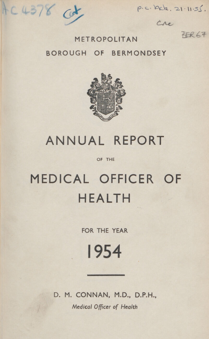 A c 4378 Cat P.c.Ack. 21.11.55 CAC BER67 METROPOLITAN BOROUGH OF BERMONDSEY ANNUAL REPORT OF THE MEDICAL OFFICER OF HEALTH FOR THE YEAR 1954 D. M. CONNAN, M.D., D.P.H., Medical Officer of Health