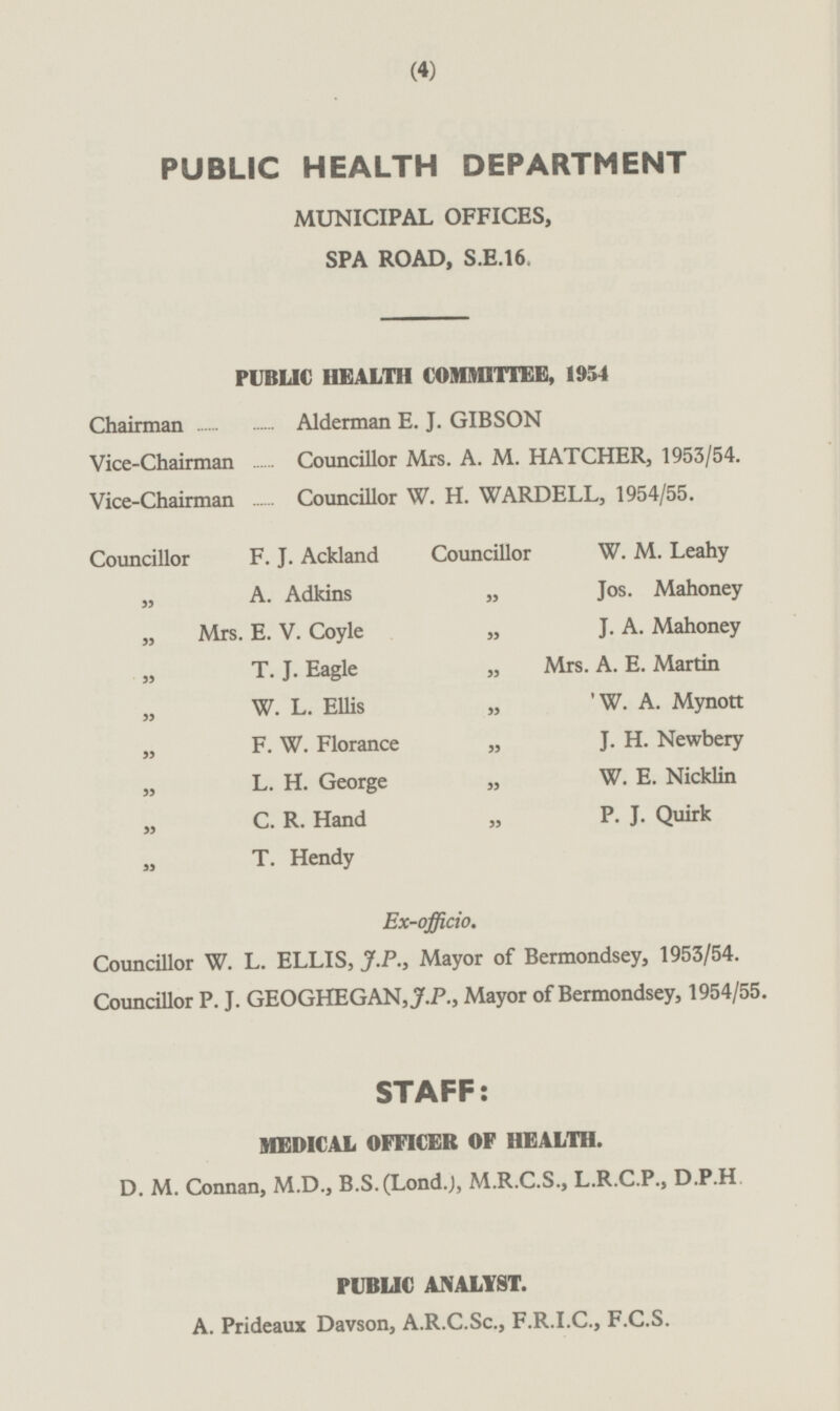 PUBLIC HEALTH DEPARTMENT MUNICIPAL OFFICES, SPA ROAD, S.E.16. PUBLIC HEALTH COMMITTEE, 1954 Chairman Alderman E. J. GIBSON Vice-Chairman Councillor Mrs. A. M. HATCHER, 1953/54. Vice-Chairman Councillor W. H. WARDELL, 1954/55. Councillor W. M. Leahy Councillor F. J. Ackland „ A. Adkins „ Jos. Mahoney „ J. A. Mahoney „ Mrs. E. V. Coyle „ Mrs. A. E. Martin „ T. J. Eagle „ 'W. A. Mynott „ W. L. Ellis „ J. H. Newbery „ F. W. Florance „ L. H. George „ W. E. Nicklin „ P. J. Quirk „ C. R. Hand „ T. Hendy Ex-officio. Councillor W. L. ELLIS, J.P., Mayor of Bermondsey, 1953/54. Councillor P. J. GEOGHEGAN,J.P., Mayor of Bermondsey, 1954/55. STAFF: MEDICAL OFFICER OF HEALTH. D. M. Connan, M.D., B.S. (Lond.), M.R.C.S., L.R.C.P., D.P.H PUBLIC ANALYST. A Prideaux Davson, A.R.C.Sc, F.R.I.C., F.C.S.