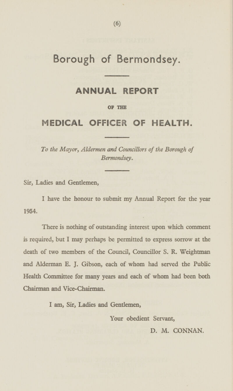 Borough of Bermondsey. ANNUAL REPORT OF THE MEDICAL OFFICER OF HEALTH. To the Mayor, Aldermen and Councillors of the Borough of Bermondsey. Sir, Ladies and Gentlemen, I have the honour to submit my Annual Report for the year 1954. There is nothing of outstanding interest upon which comment is required, but I may perhaps be permitted to express sorrow at the death of two members of the Council, Councillor S. R. Weightman and Alderman E. J. Gibson, each of whom had served the Public Health Committee for many years and each of whom had been both Chairman and Vice-Chairman. I am, Sir, Ladies and Gendemen, Your obedient Servant, D. M. CONNAN.