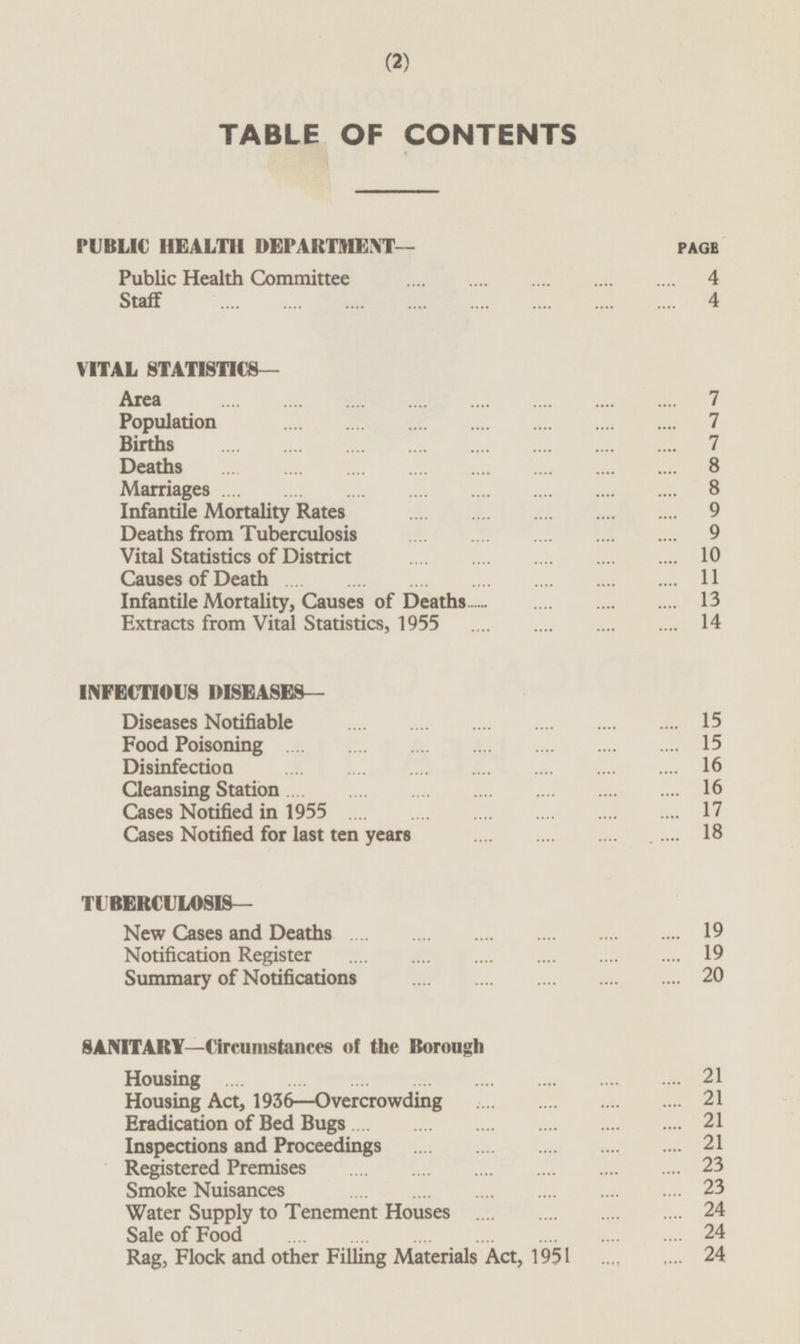 TABLE OF CONTENTS PUBLIC HEALTH DEPARTMENT— PAGE Public Health Committee 4 Staff 4 VITAL STATISTICS— Area 7 Population 7 Births 7 Deaths 8 Marriages 8 Infantile Mortality Rates 9 Deaths from Tuberculosis 9 Vital Statistics of District 10 Causes of Death 11 Infantile Mortality, Causes of Deaths 13 Extracts from Vital Statistics, 1955 14 INFECTIOUS DISEASES— Diseases Notifiable 15 Food Poisoning 15 Disinfection 16 Cleansing Station 16 Cases Notified in 1955 17 Cases Notified for last ten years 18 TUBERCULOSIS— New Cases and Deaths 19 Notification Register 19 Summary of Notifications 20 SANITARY —Circumstances of the Borough Housing 21 Housing Act, 1936 —Overcrowding 21 Eradication of Bed Bugs 21 Inspections and Proceedings 21 Registered Premises 23 Smoke Nuisances 23 Water Supply to Tenement Houses 24 Sale of Food 24 Rag, Flock and other Filling Materials Act, 1951 24