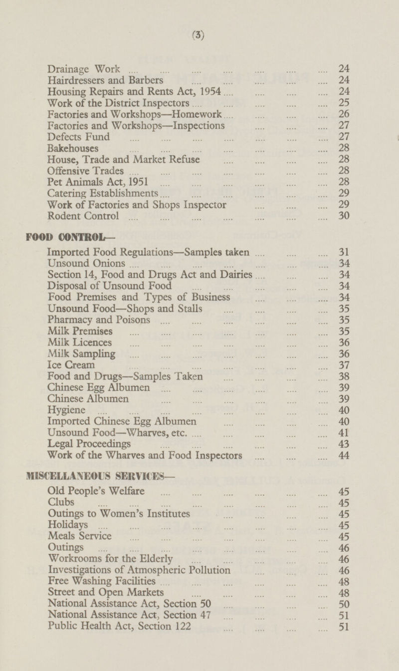 Drainage Work 24 Hairdressers and Barbers 24 Housing Repairs and Rents Act, 1954 24 Work of the District Inspectors 25 Factories and Workshops —Homework 26 Factories and Workshops—Inspections 27 Defects Fund 27 Bakehouses 28 House, Trade and Market Refuse 28 Offensive Trades 28 Pet Animals Act, 1951 28 Catering Establishments 29 Work of Factories and Shops Inspector 29 Rodent Control 30 FOOD CONTROL— Imported Food Regulations—Samples taken 31 Unsound Onions 34 Section 14, Food and Drugs Act and Dairies 34 Disposal of Unsound Food 34 Food Premises and Types of Business 34 Unsound Food —Shops and Stalls 35 Pharmacy and Poisons 35 Milk Premises 35 Milk Licences 36 Milk Sampling 36 Ice Cream 37 Food and Drugs —Samples Taken 38 Chinese Egg Albumen 39 Chinese Albumen 39 Hygiene 40 Imported Chinese Egg Albumen 40 Unsound Food —Wharves, etc 41 Legal Proceedings 43 Work of the Wharves and Food Inspectors 44 MISCELLANEOUS SERVICES— Old People's Welfare 45 Clubs 45 Outings to Women's Institutes 45 Holidays 45 Meals Service 45 Outings 46 Workrooms for the Elderly 46 Investigations of Atmospheric Pollution 46 Free Washing Facilities 48 Street and Open Markets 48 National Assistance Act, Section 50 50 National Assistance Act, Section 47 51 Public Health Act, Section 122 51