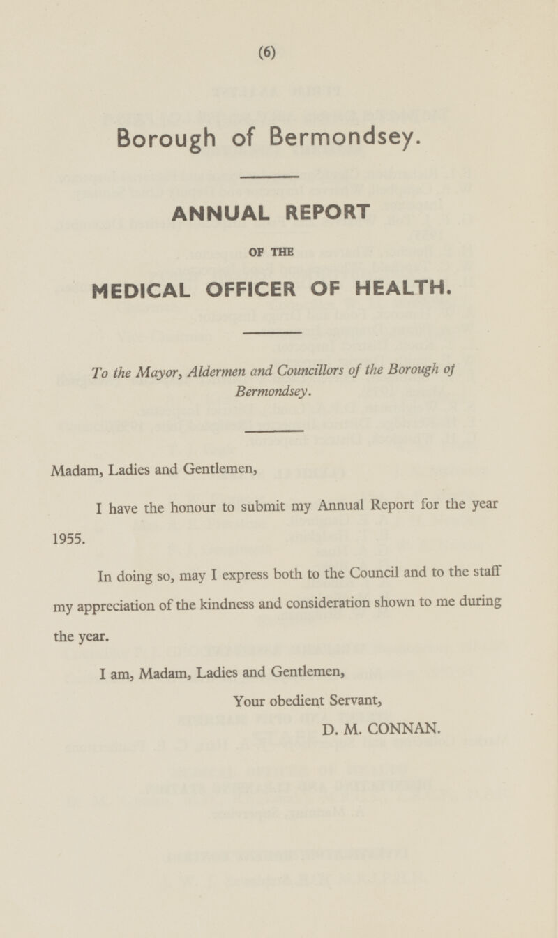 Borough of Bermondsey. ANNUAL REPORT OP THE MEDICAL OFFICER OF HEALTH. To the Mayor, Aldermen and Councillors of the Borough of Bermondsey. Madam, Ladies and Gentlemen, I have the honour to submit my Annual Report for the year 1955. In doing so, may I express both to the Council and to the staff my appreciation of the kindness and consideration shown to me during the year. I am, Madam, Ladies and Gentlemen, Your obedient Servant, D. M. CONNAN.