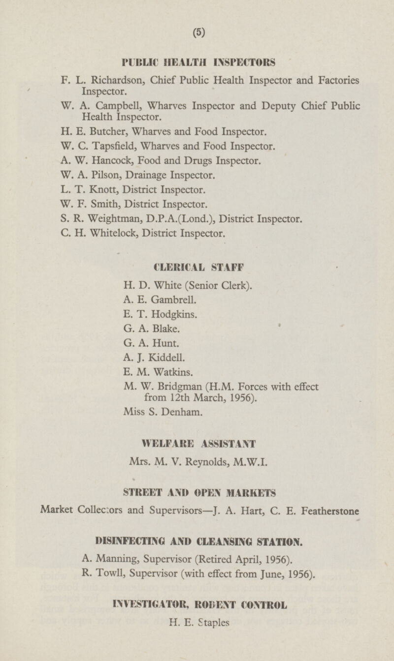 PUBLIC HEALTH INSPECTORS F. L. Richardson, Chief Public Health Inspector and Factories Inspector. W. A. Campbell, Wharves Inspector and Deputy Chief Public Health Inspector. H. E. Butcher, Wharves and Food Inspector. W. C. Tapsfield, Wharves and Food Inspector. A. W. Hancock, Food and Drugs Inspector. W. A. Pilson, Drainage Inspector. L. T. Knott, District Inspector. W. F. Smith, District Inspector. S. R. Weightman, D.P.A.(Lond.), District Inspector. C. H. Whitelock, District Inspector. CLERICAL STAFF H. D. White (Senior Clerk). A. E. Gambrell. E. T. Hodgkins. G. A. Blake. G. A. Hunt. A. J. Kiddell. E. M. Watkins. M. W. Bridgman (H.M. Forces with effect from 12th March, 1956). Miss S. Denham. WELFARE ASSISTANT Mrs. M. V. Reynolds, M.W.I. STREET AND OPEN MARKETS Market Collectors and Supervisors—J. A. Hart, C. E. Featherstone DISINFECTING AND CLEANSING STATION. A. Manning, Supervisor (Retired April, 1956). R. Towll, Supervisor (with effect from June, 1956). INVESTIGATOR, RODENT CONTROL H. E. Staples