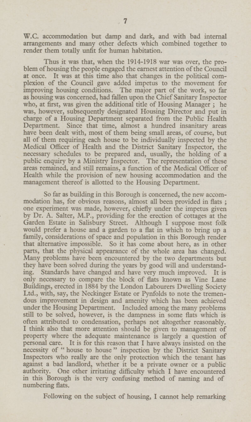 W.C. accommodation but damp and dark, and with bad internal arrangements and many other defects which combined together to render them totally unfit for human habitation. Thus it was that, when the 1914-1918 war was over, the problem of housing the people engaged the earnest attention of the Council at once. It was at this time also that changes in the political complexion of the Council gave added impetus to the movement for improving housing conditions. The major part of the work, so far as housing was concerned, had fallen upon the Chief Sanitary Inspector who, at first, was given the additional title of Housing Manager; he was, however, subsequently designated Housing Director and put in charge of a Housing Department separated from the Public Health Department. Since that time, almost a hundred insanitary areas have been dealt with, most of them being small areas, of course, but all of them requiring each house to be individually inspected by the Medical Officer of Health and the District Sanitary Inspector, the necessary schedules to be prepared and, usually, the holding of a public enquiry by a Ministry Inspector. The representation of these areas remained, and still remains, a function of the Medical Officer of Health while the provision of new housing accommodation and the management thereof is allotted to the Housing Department. So far as building in this Borough is concerned, the new accommodation has, for obvious reasons, almost all been provided in flats; one experiment was made, however, chiefly under the impetus given by Dr. A. Salter, M.P., providing for the erection of cottages at the Garden Estate in Salisbury Street. Although I suppose most folk would prefer a house and a garden to a flat in which to bring up a family, considerations of space and population in this Borough render that alternative impossible. So it has come about here, as in other parts, that the physical appearance of the whole area has changed. Many problems have been encountered by the two departments but they have been solved during the years by good will and understanding. Standards have changed and have very much improved. It is only necessary to compare the block of flats known as Vine Lane Buildings, erected in 1884 by the London Labourers Dwelling Society Ltd., with, say, the Neckinger Estate or Pynfolds to note the tremendous improvement in design and amenity which has been achieved under the Housing Department. Included among the many problems still to be solved, however, is the dampness in some flats which is often attributed to condensation, perhaps not altogether reasonably. I think also that more attention should be given to management of property where the adequate maintenance is largely a question of personal care. It is for this reason that I have always insisted on the necessity of  house to house  inspection by the District Sanitary Inspectors who really are the only protection which the tenant has against a bad landlord, whether it be a private owner or a public authority. One other irritating difficulty which I have encountered in this Borough is the very confusing method of naming and of numbering flats. Following on the subject of housing, I cannot help remarking