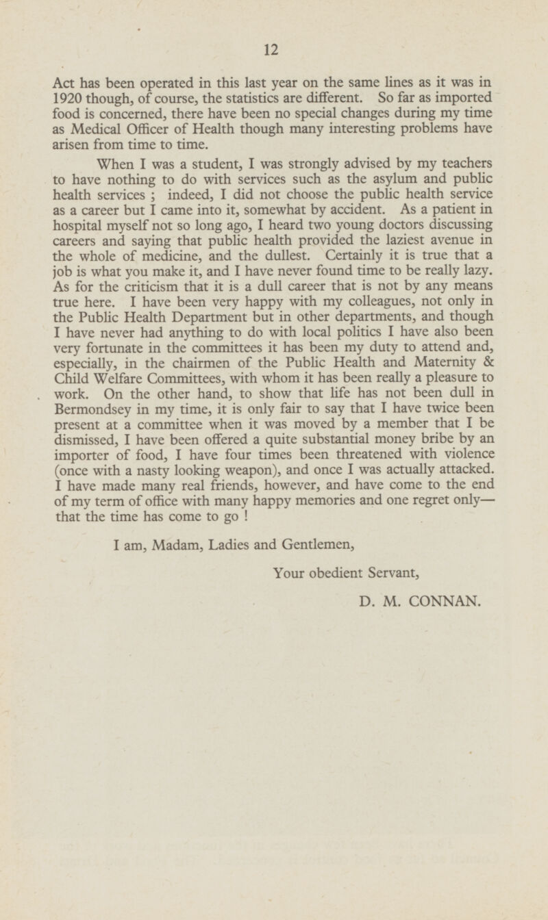 Act has been operated in this last year on the same lines as it was in 1920 though, of course, the statistics are different. So far as imported food is concerned, there have been no special changes during my time as Medical Officer of Health though many interesting problems have arisen from time to time. When I was a student, I was strongly advised by my teachers to have nothing to do with services such as the asylum and public health services; indeed, I did not choose the public health service as a career but I came into it, somewhat by accident. As a patient in hospital myself not so long ago, I heard two young doctors discussing careers and saying that public health provided the laziest avenue in the whole of medicine, and the dullest. Certainly it is true that a job is what you make it, and I have never found time to be really lazy. As for the criticism that it is a dull career that is not by any means true here. I have been very happy with my colleagues, not only in the Public Health Department but in other departments, and though I have never had anything to do with local politics I have also been very fortunate in the committees it has been my duty to attend and, especially, in the chairmen of the Public Health and Maternity & Child Welfare Committees, with whom it has been really a pleasure to work. On the other hand, to show that life has not been dull in Bermondsey in my time, it is only fair to say that I have twice been present at a committee when it was moved by a member that I be dismissed, I have been offered a quite substantial money bribe by an importer of food, I have four times been threatened with violence (once with a nasty looking weapon), and once I was actually attacked. I have made many real friends, however, and have come to the end of my term of office with many happy memories and one regret only— that the time has come to go ! I am, Madam, Ladies and Gentlemen, Your obedient Servant, D. M. CONNAN.