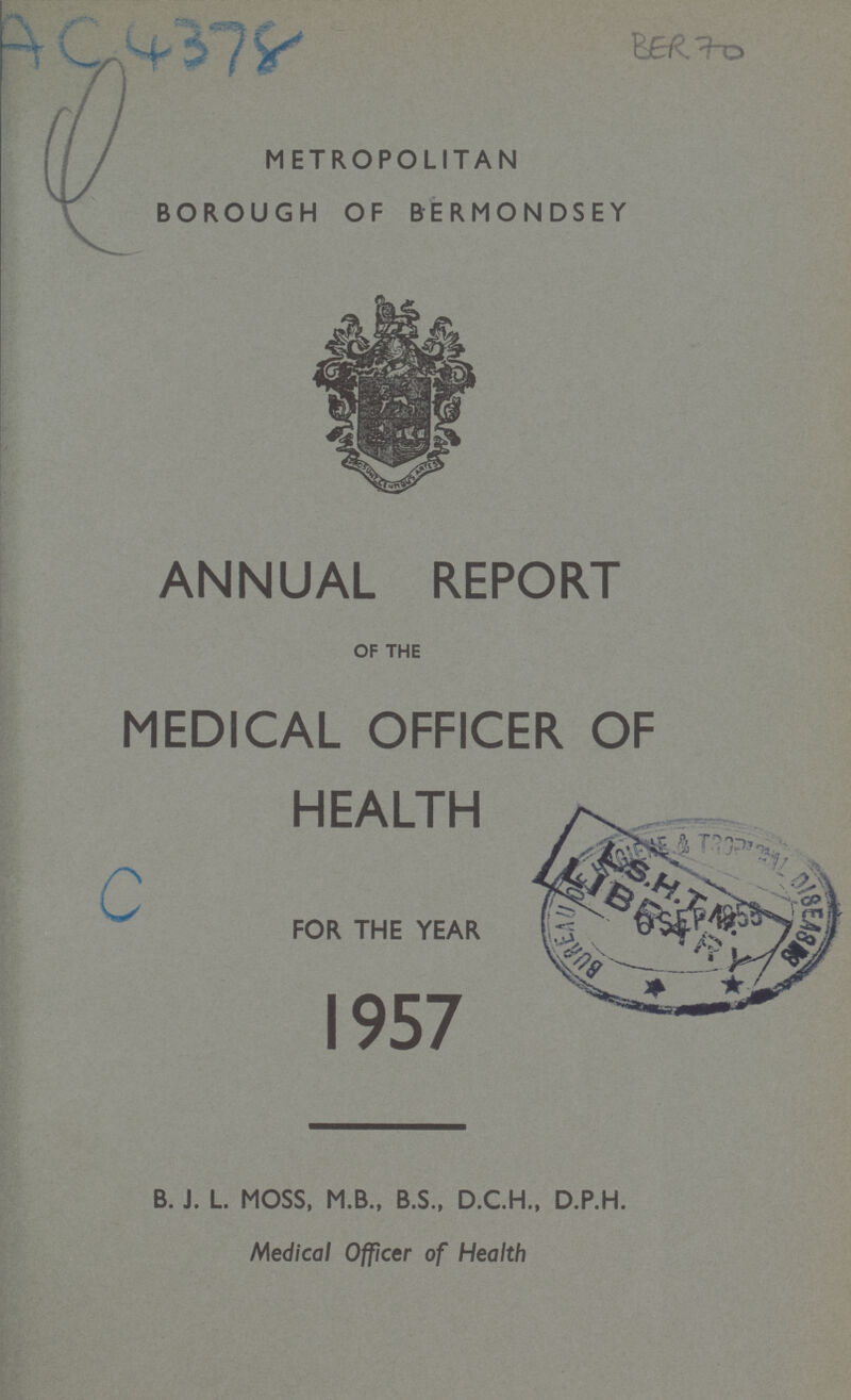 BER 70 AC 4378 METROPOLITAN BOROUGH OF BERMONDSEY ANNUAL REPORT OF THE MEDICAL OFFICER OF HEALTH FOR THE YEAR 1957 B. J. L. MOSS, M.B., B.S., D.C.H., D.P.H. Medical Officer of Health