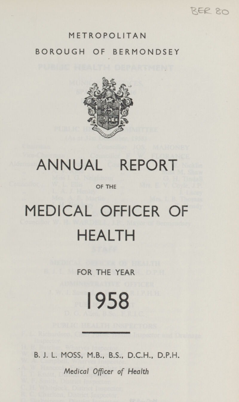 BER 80 METROPOLITAN BOROUGH OF BERMONDSEY ANNUAL REPORT OF THE MEDICAL OFFICER OF HEALTH FOR THE YEAR 1958 B. J. L. MOSS, M.B., B.S., D.C.H., D.P.H. Medical Officer of Health
