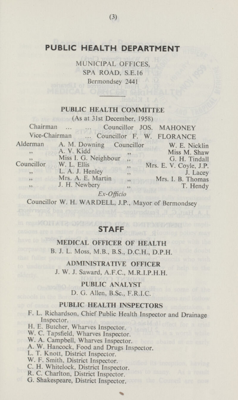 PUBLIC HEALTH DEPARTMENT MUNICIPAL OFFICES, SPA ROAD, S.E.16 Bermondsey 2441 PUBLIC HEALTH COMMITTEE (As at 31st December, 1958) Chairman Councillor JOS. MAHONEY Vice-Chairman Councillor F. W. FLORANCE Alderman A. M. Downing Councillor W. E. Nicklin „ A. V. Kidd „ Miss M. Shaw „ Miss I. G. Neighbour „ G. H. Tindall Councillor W. L. Ellis „ Mrs. E. V. Coyle, J.P. „ L. A. J. Henley „ J. Lacey „ Mrs. A. E. Martin „ Mrs. I. B. Thomas „ J. H. Newbery „ T. Hendy Ex-Officio Councillor W. H. WARDELL, J.P., Mayor of Bermondsey STAFF MEDICAL OFFICER OF HEALTH B.J.L. Moss, M.B., B.S., D.C.H., D.P.H. ADMINISTRATIVE OFFICER J.W.J. Saward, A.F.C., M.R.I.P.H.H. PUBLIC ANALYST D. G. Allen, B.Sc., F.R.I.C. PUBLIC HEALTH INSPECTORS F. L. Richardson, Chief Public Health Inspector and Drainage Inspector. H. E. Butcher, Wharves Inspector. W. C. Tapsfield, Wharves Inspector. W. A. Campbell, Wharves Inspector. A. W. Hancock, Food and Drugs Inspector. L. T. Knott, District Inspector. W. F. Smith, District Inspector. C. H. Whitelock, District Inspector. R. C. Charlton, District Inspector. G. Shakespeare, District Inspector.