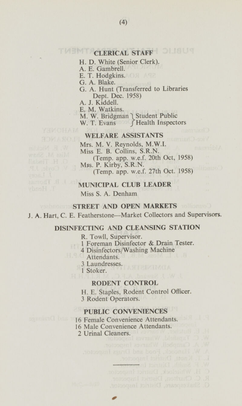 CLERICAL STAFF H. D. White (Senior Clerk). A. E. Gambrell. E. T. Hodgkins. G. A. Blake. G. A. Hunt (Transferred to Libraries Dept. Dec. 1958) A. J. Kiddell. E. M. Watkins. M. W. Bridgman Student Public W. T. Evans }Health Inspectors WELFARE ASSISTANTS Mrs. M. V. Reynolds, M.W.I. Miss E. B. Collins, S.R.N. (Temp. app. w.e.f. 20th Oct, 1958) Mrs. P. Kirby, S.R.N. (Temp. app. w.e.f. 27th Oct. 1958) MUNICIPAL CLUB LEADER Miss S. A. Denham STREET AND OPEN MARKETS J. A. Hart, C. E. Featherstone— Market Collectors and Supervisors. DISINFECTING AND CLEANSING STATION R. Towll, Supervisor. 1 Foreman Disinfector & Drain Tester. 4 Disinfectors/Washing Machine Attendants. 3 Laundresses. 1 Stoker. RODENT CONTROL H. E. Staples, Rodent Control Officer. 3 Rodent Operators. PUBLIC CONVENIENCES 16 Female Convenience Attendants. 16 Male Convenience Attendants. 2 Urinal Cleaners.