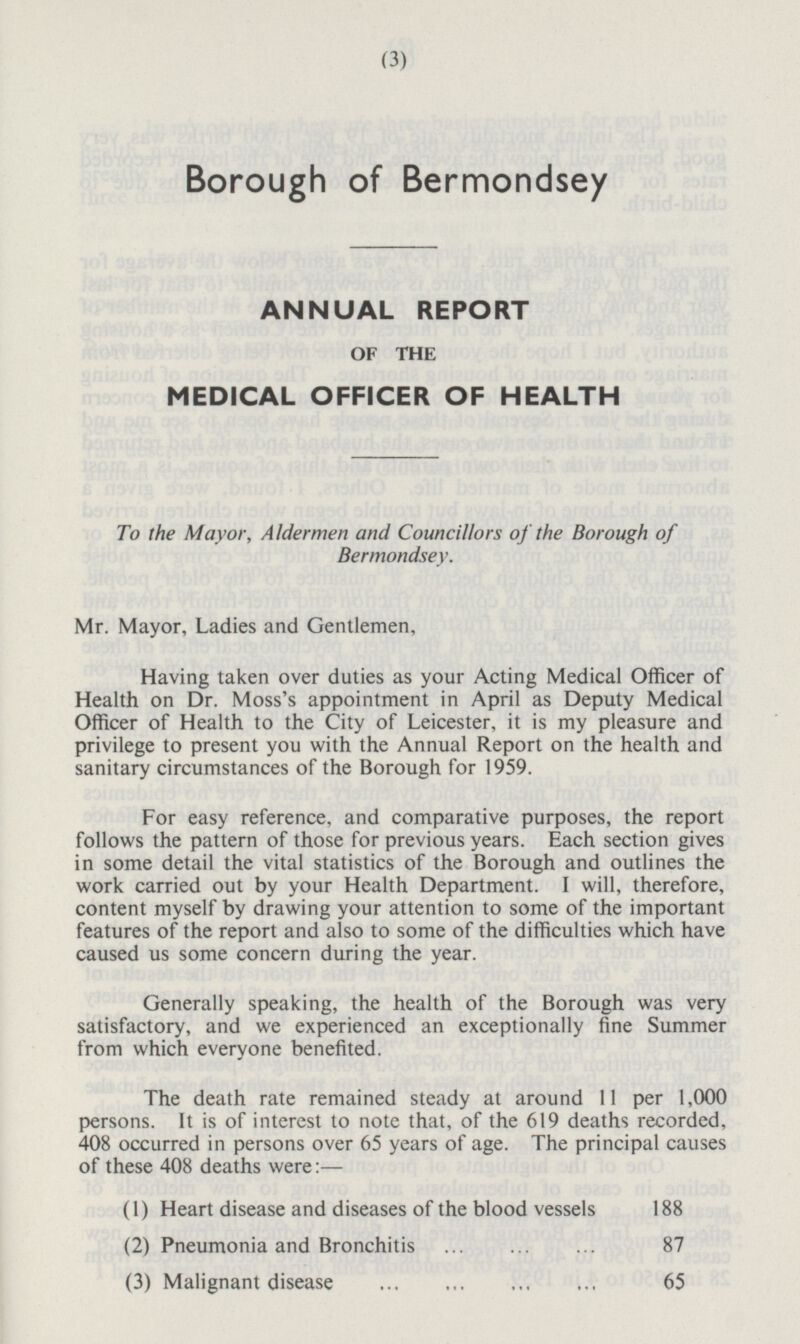 Borough of Bermondsey ANNUAL REPORT OF THE MEDICAL OFFICER OF HEALTH To the Mayor, Aldermen and Councillors of the Borough of Bermondsey. Mr. Mayor, Ladies and Gentlemen, Having taken over duties as your Acting Medical Officer of Health on Dr. Moss's appointment in April as Deputy Medical Officer of Health to the City of Leicester, it is my pleasure and privilege to present you with the Annual Report on the health and sanitary circumstances of the Borough for 1959. For easy reference, and comparative purposes, the report follows the pattern of those for previous years. Each section gives in some detail the vital statistics of the Borough and outlines the work carried out by your Health Department. I will, therefore, content myself by drawing your attention to some of the important features of the report and also to some of the difficulties which have caused us some concern during the year. Generally speaking, the health of the Borough was very satisfactory, and we experienced an exceptionally fine Summer from which everyone benefited. The death rate remained steady at around 11 per 1,000 persons. It is of interest to note that, of the 619 deaths recorded, 408 occurred in persons over 65 years of age. The principal causes of these 408 deaths were:— (1) Heart disease and diseases of the blood vessels 188 (2) Pneumonia and Bronchitis 87 (3) Malignant disease 65 (3)