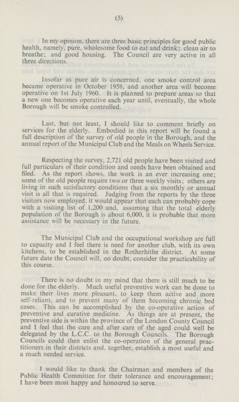 In my opinion, there are three basic principles for good public health, namely, pure, wholesome food to eat and drink; clean air to breathe; and good housing. The Council are very active in all three directions. Insofar as pure air is concerned, one smoke control area became operative in October 1958, and another area will become operative on 1st July 1960. It is planned to prepare areas so that a new one becomes operative each year until, eventually, the whole Borough will be smoke controlled. Last, but not least, I should like to comment briefly on services for the elderly. Embodied in this report will be found a full description of the survey of old people in the Borough, and the annual report of the Municipal Club and the Meals on Wheels Service. Respecting the survey, 2,721 old people have been visited and full particulars of their condition and needs have been obtained and filed. As the report shows, the work is an ever increasing one; some of the old people require two or three weekly visits; others are living in such satisfactory conditions that a six monthly or annual visit is all that is required. Judging from the reports by the three visitors now employed, it would appear that each can probably cope with a visiting list of 1,200 and, assuming that the total elderly population of the Borough is about 6,000, it is probable that more assistance will be necessary in the future. The Municipal Club and the occupational workshop are full to capacity and I feel there is need for another club, with its own kitchens, to be established in the Rotherhithe district. At some future date the Council will, no doubt, consider the practicability of this course. There is no doubt in my mind that there is still much to be done for the elderly. Much useful preventive work can be done to make their lives more pleasant, to keep them active and more self-reliant, and to prevent many of them becoming chronic bed cases. This can be accomplished by the co-operative action of preventive and curative medicine. As things are at present, the preventive side is within the province of the London County Council and I feel that the care and after care of the aged could well be delegated by the L.C.C. to the Borough Councils. The Borough Councils could then enlist the co-operation of the general prac-titioners in their districts and, together, establish a most useful and a much needed service. I would like to thank the Chairman and members of the Public Health Committee for their tolerance and encouragement; I have been most happy and honoured to serve.