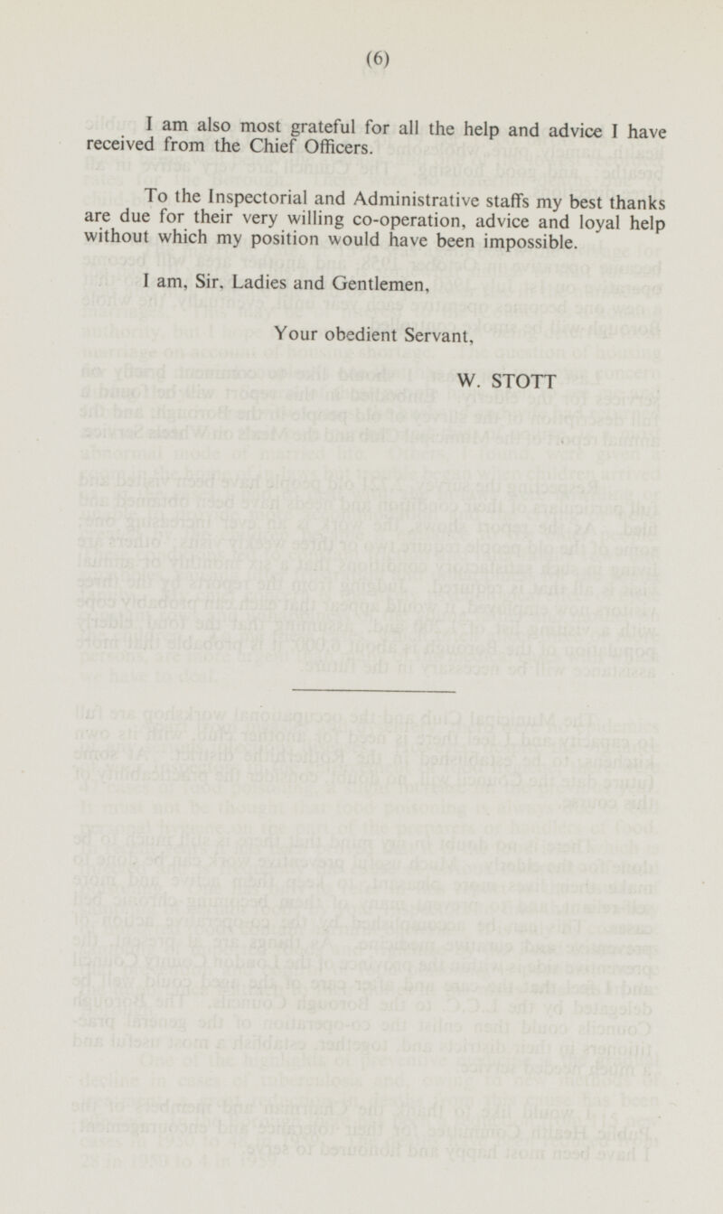 I am also most grateful for all the help and advice I have received from the Chief Officers. To the Inspectorial and Administrative staffs my best thanks are due for their very willing co-operation, advice and loyal help without which my position would have been impossible. I am, Sir, Ladies and Gentlemen, Your obedient Servant, W. STOTT