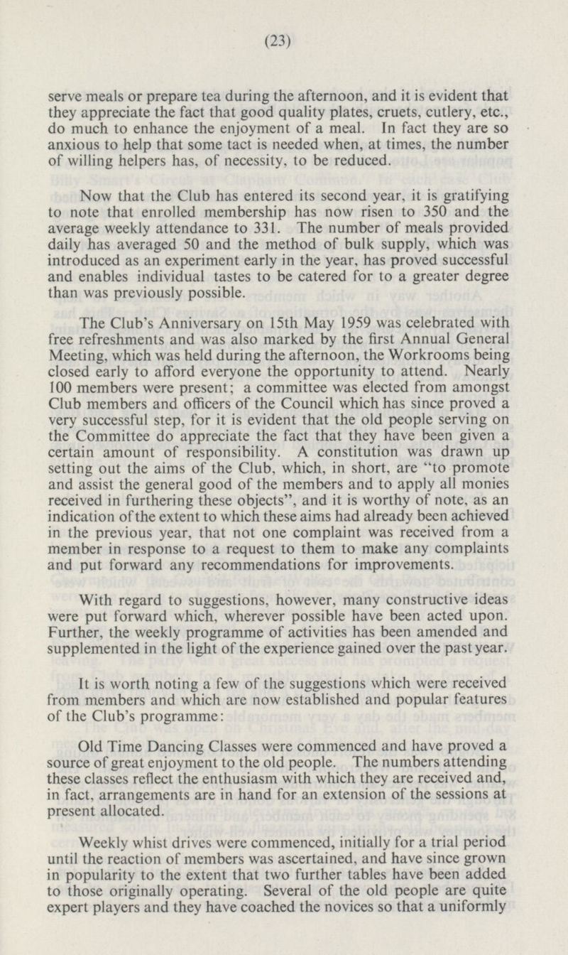 serve meals or prepare tea during the afternoon, and it is evident that they appreciate the fact that good quality plates, cruets, cutlery, etc., do much to enhance the enjoyment of a meal. In fact they are so anxious to help that some tact is needed when, at times, the number of willing helpers has, of necessity, to be reduced. Now that the Club has entered its second year, it is gratifying to note that enrolled membership has now risen to 350 and the average weekly attendance to 331. The number of meals provided daily has averaged 50 and the method of bulk supply, which was introduced as an experiment early in the year, has proved successful and enables individual tastes to be catered for to a greater degree than was previously possible. The Club's Anniversary on 15th May 1959 was celebrated with free refreshments and was also marked by the first Annual General Meeting, which was held during the afternoon, the Workrooms being closed early to afford everyone the opportunity to attend. Nearly 100 members were present; a committee was elected from amongst Club members and officers of the Council which has since proved a very successful step, for it is evident that the old people serving on the Committee do appreciate the fact that they have been given a certain amount of responsibility. A constitution was drawn up setting out the aims of the Club, which, in short, are to promote and assist the general good of the members and to apply all monies received in furthering these objects, and it is worthy of note, as an indication of the extent to which these aims had already been achieved in the previous year, that not one complaint was received from a member in response to a request to them to make any complaints and put forward any recommendations for improvements. With regard to suggestions, however, many constructive ideas were put forward which, wherever possible have been acted upon. Further, the weekly programme of activities has been amended and supplemented in the light of the experience gained over the past year. It is worth noting a few of the suggestions which were received from members and which are now established and popular features of the Club's programme: Old Time Dancing Classes were commenced and have proved a source of great enjoyment to the old people. The numbers attending these classes reflect the enthusiasm with which they are received and, in fact, arrangements are in hand for an extension of the sessions at present allocated. Weekly whist drives were commenced, initially for a trial period until the reaction of members was ascertained, and have since grown in popularity to the extent that two further tables have been added to those originally operating. Several of the old people are quite expert players and they have coached the novices so that a uniformly