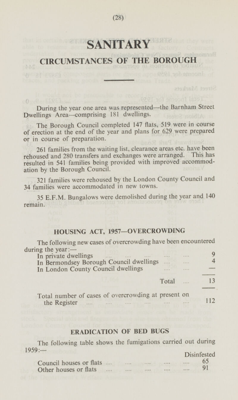 SANITARY CIRCUMSTANCES OF THE BOROUGH During the year one area was represented—the Barnham Street Dwellings Area —comprising 181 dwellings. The Borough Council completed 147 flats, 519 were in course of erection at the end of the year and plans for 629 were prepared or in course of preparation. 261 families from the waiting list, clearance areas etc. have been rehoused and 280 transfers and exchanges were arranged. This has resulted in 541 families being provided with improved accommodation by the Borough Council. 321 families were rehoused by the London County Council and 34 families were accommodated in new towns. 35 E.F.M. Bungalows were demolished during the year and 140 remain. HOUSING ACT, 1957—OVERCROWDING The following new cases of overcrowding have been encountered during the year:— In private dwellings 9 9 In Bermondsey Borough Council dwellings 4 In London County Council dwelling s - Total 13 Total number of cases of overcrowding at present on the Register 112 ERADICATION OF BED BUGS The following table shows the fumigations carried out during 1959:- Disinfested Council houses or flats 65 Other houses or flats 91 (28)