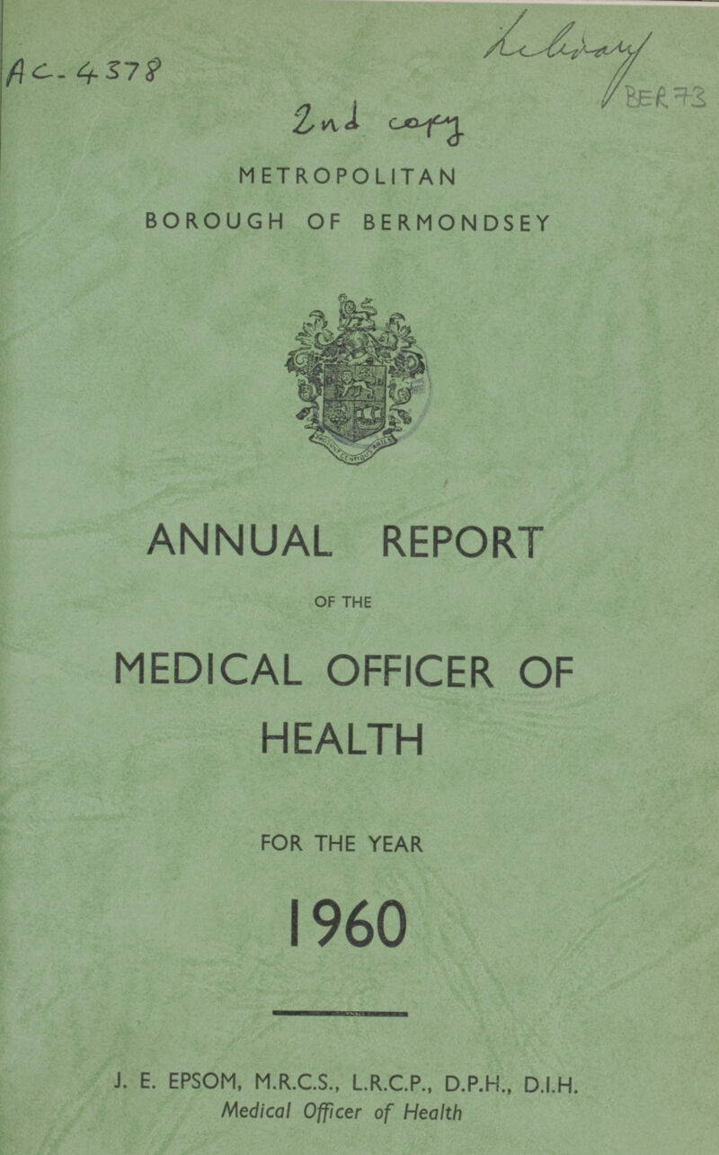 Liberary BER 73 AC-4378 2nd copy METROPOLITAN BOROUGH OF BERMONDSEY ANNUAL REPORT OF THE MEDICAL OFFICER OF HEALTH FOR THE YEAR 1960 J. E. EPSOM, M.R.C.S., L.R.C.P., D.P.H., D.I.H. Medical Officer of Health