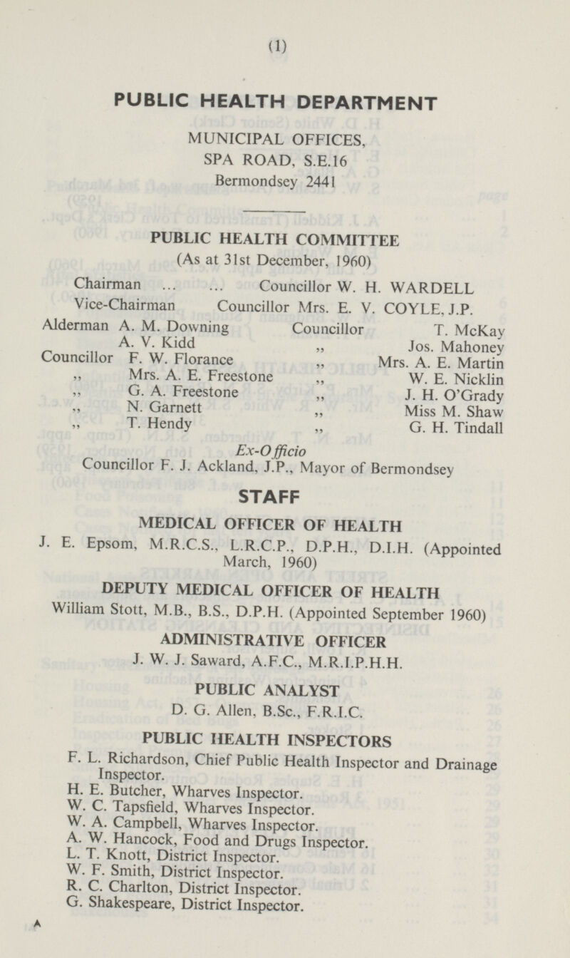 PUBLIC HEALTH DEPARTMENT MUNICIPAL OFFICES, SPA ROAD, S.E. 16 Bermondsey 2441 PUBLIC HEALTH COMMITTEE (As at 31 st December, 1960) Chairman Councillor W. H. WARDELL Vice-Chairman Councillor Mrs. E. V. COYLE, J.P. Alderman A. M. Downing Councillor T. McKay A. V. Kidd „ Jos. Mahoney Councillor F. W. Florance „ Mrs. A. E. Martin „ Mrs. A. E. Freestone „ W. E. Nicklin „ G. A. Freestone „ J. H. O'Grady „ N. Garnett „ Miss M. Shaw „ T. Hendy „ G. H. Tindall Ex-Officio Councillor F. J. Ackland, J.P., Mayor of Bermondsey STAFF MEDICAL OFFICER OF HEALTH J. E. Epsom, M.R.C.S., L.R.C.P., D.P.H., D.I.H. (Appointed March, 1960) DEPUTY MEDICAL OFFICER OF HEALTH William Stott, M.B., B.S., D.P.H. (Appointed September 1960) ADMINISTRATIVE OFFICER J. W. J. Saward, A.F.C., M.R.I.P.H.H. PUBLIC ANALYST D. G. Allen, B.Sc., F.R.I.C. PUBLIC HEALTH INSPECTORS F. L. Richardson, Chief Public Health Inspector and Drainage Inspector. H. E. Butcher, Wharves Inspector. W. C. Tapsfield, Wharves Inspector. W. A. Campbell, Wharves Inspector. A. W. Hancock, Food and Drugs Inspector. L. T. Knott, District Inspector. W. F. Smith, District Inspector. R. C. Charlton, District Inspector. G. Shakespeare, District Inspector. A (1)