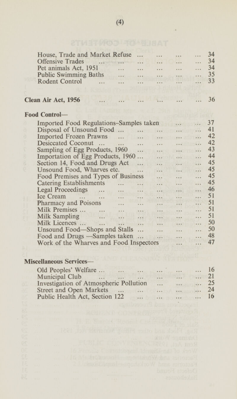 House, Trade and Market Refuse 34 Offensive Trades 34 Pet animals Act, 1951 34 Public Swimming Baths 35 Rodent Control 33 Clean Air Act, 1956 36 Food Control — Imported Food Regulations-Samples taken 37 Disposal of Unsound Food 41 Imported Frozen Prawns 42 Desiccated Coconut 42 Sampling of Egg Products, 1960 43 Importation of Egg Products, 1960 44 Section 14, Food and Drugs Act 45 Unsound Food, Wharves etc. 45 Food Premises and Types of Business 45 Catering Establishments 45 Legal Proceedings 46 Ice Cream 51 Pharmacy and Poisons 51 Milk Premises 51 Milk Sampling 51 Milk Licences 50 Unsound Food —Shops and Stalls 50 Food and Drugs—Samples taken 48 Work of the Wharves and Food Inspectors 47 Miscellaneous Services — Old Peoples' Welfare 16 Municipal Club 21 Investigation of Atmospheric Pollution 25 Street and Open Markets 24 Public Health Act, Section 122 16