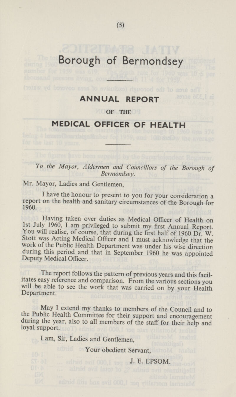 Borough of Bermondsey ANNUAL REPORT OF THE MEDICAL OFFICER OF HEALTH To the Mayor, Aldermen and Councillors of the Borough of Bermondsey. Mr. Mayor, Ladies and Gentlemen, I have the honour to present to you for your consideration a report on the health and sanitary circumstances of the Borough for 1960. Having taken over duties as Medical Officer of Health on 1st July 1960, I am privileged to submit my first Annual Report. You will realise, of course, that during the first half of 1960 Dr. W. Stott was Acting Medical Officer and I must acknowledge that the work of the Public Health Department was under his wise direction during this period and that in September 1960 he was appointed Deputy Medical Officer. The report follows the pattern of previous years and this facilitates easy reference and comparison. From the various sections you will be able to see the work that was carried on by your Health Department. May I extend my thanks to members of the Council and to the Public Health Committee for their support and encouragement during the year, also to all members of the staff for their help and loyal support. I am, Sir, Ladies and Gentlemen, Your obedient Servant, J. E. EPSOM.