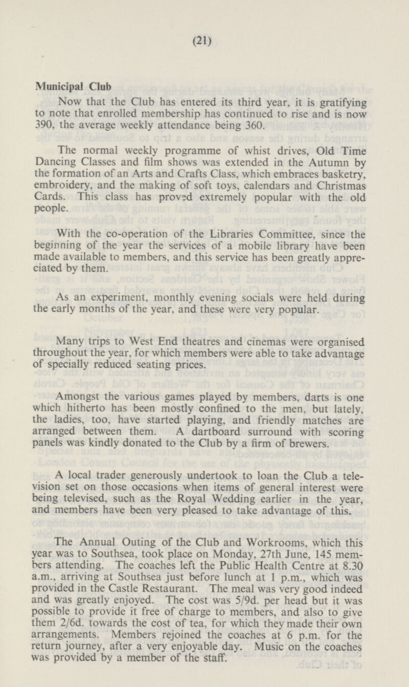 Municipal Club Now that the Club has entered its third year, it is gratifying to note that enrolled membership has continued to rise and is now 390, the average weekly attendance being 360. The normal weekly programme of whist drives, Old Time Dancing Classes and film shows was extended in the Autumn by the formation of an Arts and Crafts Class, which embraces basketry, embroidery, and the making of soft toys, calendars and Christmas Cards. This class has proved extremely popular with the old people. With the co-operation of the Libraries Committee, since the beginning of the year the services of a mobile library have been made available to members, and this service has been greatly appreciated by them. As an experiment, monthly evening socials were held during the early months of the year, and these were very popular. Many trips to West End theatres and cinemas were organised throughout the year, for which members were able to take advantage of specially reduced seating prices. Amongst the various games played by members, darts is one which hitherto has been mostly confined to the men, but lately, the ladies, too, have started playing, and friendly matches are arranged between them. A dartboard surround with scoring panels was kindly donated to the Club by a firm of brewers. A local trader generously undertook to loan the Club a television set on those occasions when items of general interest were being televised, such as the Royal Wedding earlier in the year, and members have been very pleased to take advantage of this. The Annual Outing of the Club and Workrooms, which this year was to Southsea, took place on Monday, 27th June, 145 members attending. The coaches left the Public Health Centre at 8.30 a.m., arriving at Southsea just before lunch at 1 p.m., which was provided in the Castle Restaurant. The meal was very good indeed and was greatly enjoyed. The cost was 5/9d. per head but it was possible to provide it free of charge to members, and also to give them 2/6d. towards the cost of tea, for which they made their own arrangements. Members rejoined the coaches at 6 p.m. for the return journey, after a very enjoyable day. Music on the coaches was provided by a member of the staff.