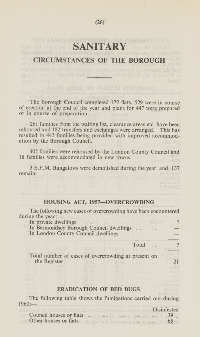 (26) SANITARY CIRCUMSTANCES OF THE BOROUGH The Borough Council completed 172 flats, 529 were in course of erection at the end of the year and plans for 447 were prepared or in course of preparation. 261 families from the waiting list, clearance areas etc. have been rehoused and 182 transfers and exchanges were arranged. This has resulted in 443 families being provided with improved accommodation by the Borough Council. 402 families were rehoused by the London County Council and 18 families were accommodated in new towns. 3 E.F.M. Bungalows were demolished during the year and 137 remain. HOUSING ACT, 1957—OVERCROWDING The following new cases of overcrowding have been encountered during the year:— In private dwellings 7 In Bermondsey Borough Council dwellings — In London County Council dwellings — Total 7 Total number of cases of overcrowding at present on the Register 21 ERADICATION OF BED BUGS The following table shows the fumigations carried out during 1960:— Disinfested Council houses or flats 39 Other houses or flats 65