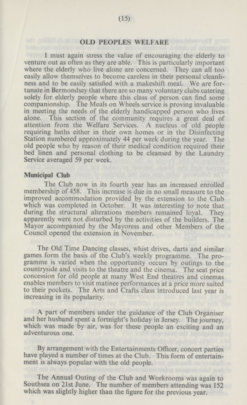 OLD PEOPLES WELFARE I must again stress the value of encouraging the elderly to venture out as often as they are able. This is particularly important where the elderly who live alone are concerned. They can all too easily allow themselves to become careless in their personal cleanli ness and to be easily satisfied with a makeshift meal. We are for tunate in Bermondsey that there are so many voluntary clubs catering solely for elderly people where this class of person can find some companionship. The Meals on Wheels service is proving invaluable in meeting the needs of the elderly handicapped person who lives alone. This section of the community requires a great deal of attention from the Welfare Services. A nucleus of old people requiring baths either in their own homes or in the Disinfecting Station numbered approximately 44 per week during the year. The old people who by reason of their medical condition required their bed linen and personal clothing to be cleansed by the Laundry Service averaged 59 per week. Municipal Club The Club now in its fourth year has an increased enrolled membership of 458. This increase is due in no small measure to the improved accommodation provided by the extension to the Club which was completed in October. It was interesting to note that during the structural alterations members remained loyal. They apparently were not disturbed by the activities of the builders. The Mayor accompanied by the Mayoress and other Members of the Council opened the extension in November. The Old Time Dancing classes, whist drives, darts and similar games form the basis of the Club's weekly programme. The pro gramme is varied when the opportunity occurs by outings to the countryside and visits to the theatre and the cinema. The seat price concession for old people at many West End theatres and cinemas enables members to visit matinee performances at a price more suited to their pockets. The Arts and Crafts class introduced last year is increasing in its popularity. A part of members under the guidance of the Club Organiser and her husband spent a fortnight's holiday in Jersey. The journey, which was made by air, was for these people an exciting and an adventurous one. By arrangement with the Entertainments Officer, concert parties have played a number of times at the Club. This form of entertain ment is always popular with the old people. The Annual Outing of the Club and Workrooms was again to Southsea on 21st June. The number of members attending was 152 which was slightly higher than the figure for the previous year.