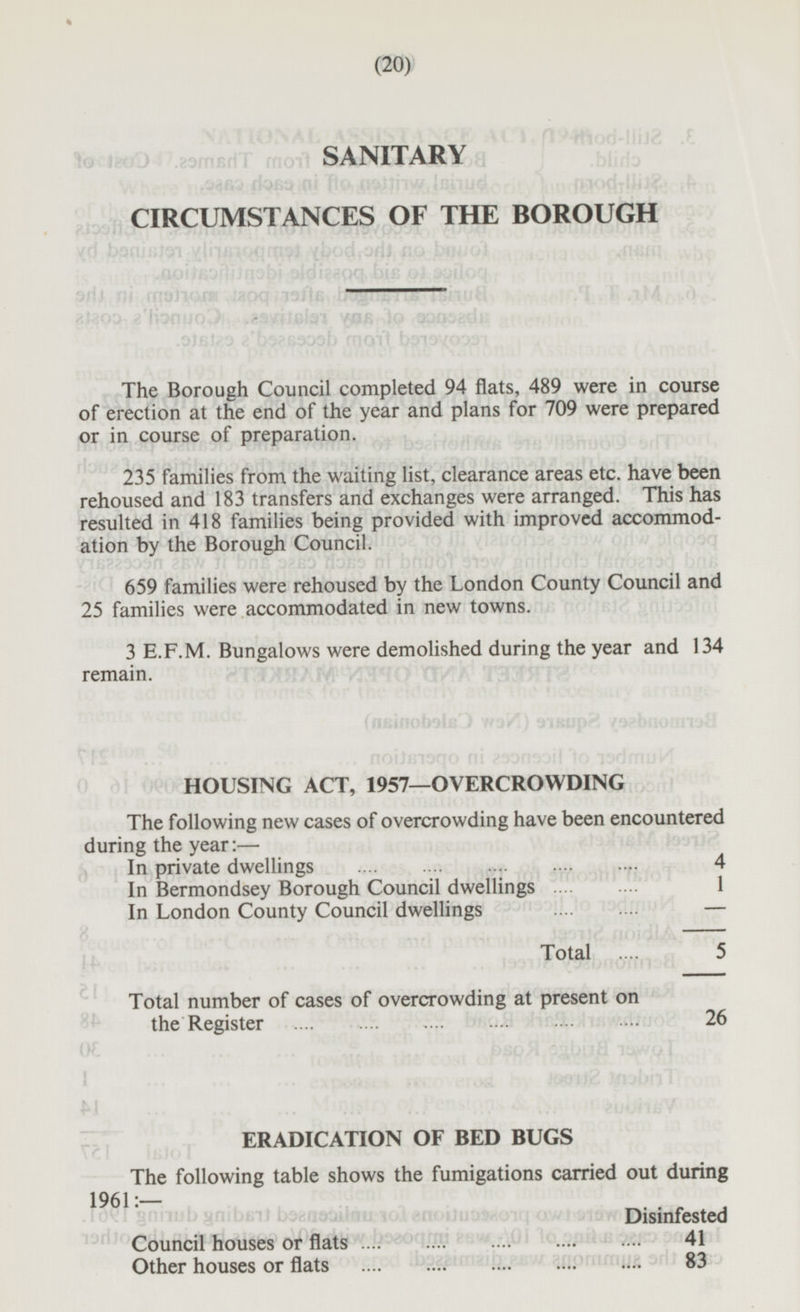 (20) SANITARY CIRCUMSTANCES OF THE BOROUGH The Borough Council completed 94 flats, 489 were in course of erection at the end of the year and plans for 709 were prepared or in course of preparation. 235 families from the waiting list, clearance areas etc. have been rehoused and 183 transfers and exchanges were arranged. This has resulted in 418 families being provided with improved accommodation by the Borough Council. 659 families were rehoused by the London County Council and 25 families were accommodated in new towns. 3 E.F.M. Bungalows were demolished during the year and 134 remain. HOUSING ACT, 1957—OVERCROWDING The following new cases of overcrowding have been encountered during the year: — In private dwellings 4 In Bermondsey Borough Council dwellings 1 In London County Council dwellings - Total 5 Total number of cases of overcrowding at present on the Register 26 ERADICATION OF BED BUGS The following table shows the fumigations carried out during 1961:— iub gnibBiJ baiiaaaifnij toi eno»Juav.oiq ■ Disinfested Council houses or flats 41 Other houses or flats 83