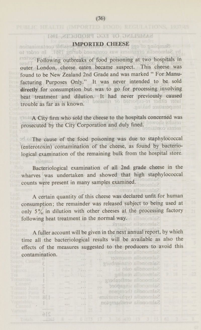 IMPORTED CHEESE Following outbreaks of food poisoning at two hospitals in outer London, cheese eaten became suspect. This cheese was found to be New Zealand 2nd Grade and was marked  For Manu facturing Purposes Only. It was never intended to be sold directly for consumption but was to go for processing involving heat treatment and dilution. It had never previously caused trouble as far as is known. A City firm who sold the cheese to the hospitals concerned was prosecuted by the City Corporation and duly fined. The cause of the food poisoning was due to staphylococcal (enterotoxin) contamination of the cheese, as found by bacteriological examination of the remaining bulk from the hospital store. Bacteriological examination of all 2nd grade cheese in the wharves was undertaken and showed that high staphylococcal counts were present in many samples examined. A certain quantity of this cheese was declared unfit for human consumption; the remainder was released subject to being used at only 5% in dilution with other cheeses at the processing factory following heat treatment in the normal way. A fuller account will be given in the next annual report, by which time all the bacteriological results will be available as also the effects of the measures suggested to the producers to avoid this contamination.