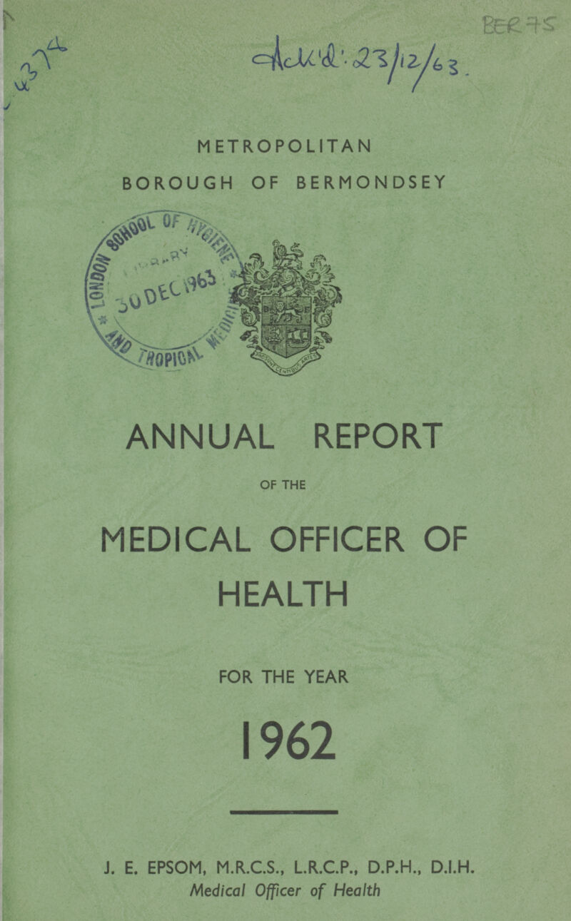 4378 Ack'd:23/12/63 METROPOLITAN BOROUGH OF BERMONDSEY ANNUAL REPORT OF THE MEDICAL OFFICER OF HEALTH FOR THE YEAR 1962 J. E. EPSOM, M.R.C.S., L.R.C.P., D.P.H., D.I.H. Medical Officer of Health