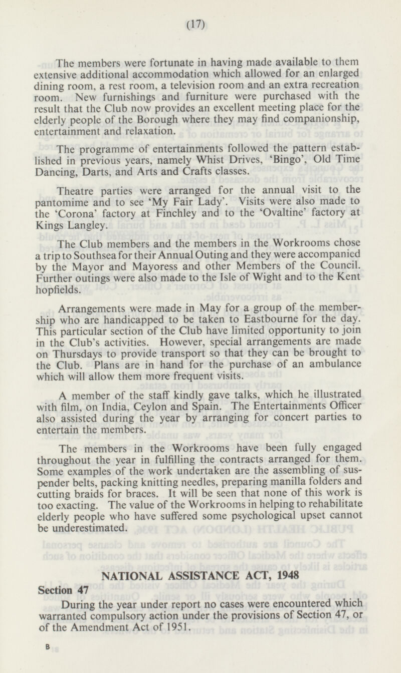 The members were fortunate in having made available to them extensive additional accommodation which allowed for an enlarged dining room, a rest room, a television room and an extra recreation room. New furnishings and furniture were purchased with the result that the Club now provides an excellent meeting place for the elderly people of the Borough where they may find companionship, entertainment and relaxation. The programme of entertainments followed the pattern established in previous years, namely Whist Drives, 'Bingo', Old Time Dancing, Darts, and Arts and Crafts classes. Theatre parties were arranged for the annual visit to the pantomime and to see 'My Fair Lady'. Visits were also made to the 'Corona' factory at Finchley and to the 'Ovaltine' factory at Kings Langley. The Club members and the members in the Workrooms chose a trip to Southsea for their Annual Outing and they were accompanied by the Mayor and Mayoress and other Members of the Council. Further outings were also made to the Isle of Wight and to the Kent hopfields. Arrangements were made in May for a group of the membership who are handicapped to be taken to Eastbourne for the day. This particular section of the Club have limited opportunity to join in the Club's activities. However, special arrangements are made on Thursdays to provide transport so that they can be brought to the Club. Plans are in hand for the purchase of an ambulance which will allow them more frequent visits. A member of the staff kindly gave talks, which he illustrated with film, on India, Ceylon and Spain. The Entertainments Officer also assisted during the year by arranging for concert parties to entertain the members. The members in the Workrooms have been fully engaged throughout the year in fulfilling the contracts arranged for them. Some examples of the work undertaken are the assembling of suspender belts, packing knitting needles, preparing manilla folders and cutting braids for braces. It will be seen that none of this work is too exacting. The value of the Workrooms in helping to rehabilitate elderly people who have suffered some psychological upset cannot be underestimated. (17)