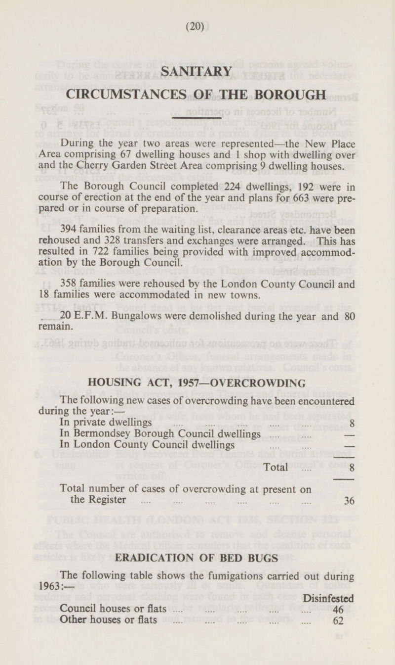 (20) SANITARY CIRCUMSTANCES OF THE BOROUGH During the year two areas were represented—the New Place Area comprising 67 dwelling houses and 1 shop with dwelling over and the Cherry Garden Street Area comprising 9 dwelling houses. The Borough Council completed 224 dwellings, 192 were in course of erection at the end of the year and plans for 663 were prepared or in course of preparation. 394 families from the waiting list, clearance areas etc. have been rehoused and 328 transfers and exchanges were arranged. This has resulted in 722 families being provided with improved accommodation by the Borough Council. 358 families were rehoused by the London County Council and 18 families were accommodated in new towns. 20 E.F.M. Bungalows were demolished during the year and 80 remain. HOUSING ACT, 1957—OVERCROWDING The following new cases of overcrowding have been encountered during the year:— In private dwellings 8 - In Bermondsey Borough Council dwellings In London County Council dwellings - Total 8 Total number of cases of overcrowding at present on the Register 36 ERADICATION OF BED BUGS The following table shows the fumigations carried out during 1963:— Disinfested Council houses or flats 46 Other houses or flats 62