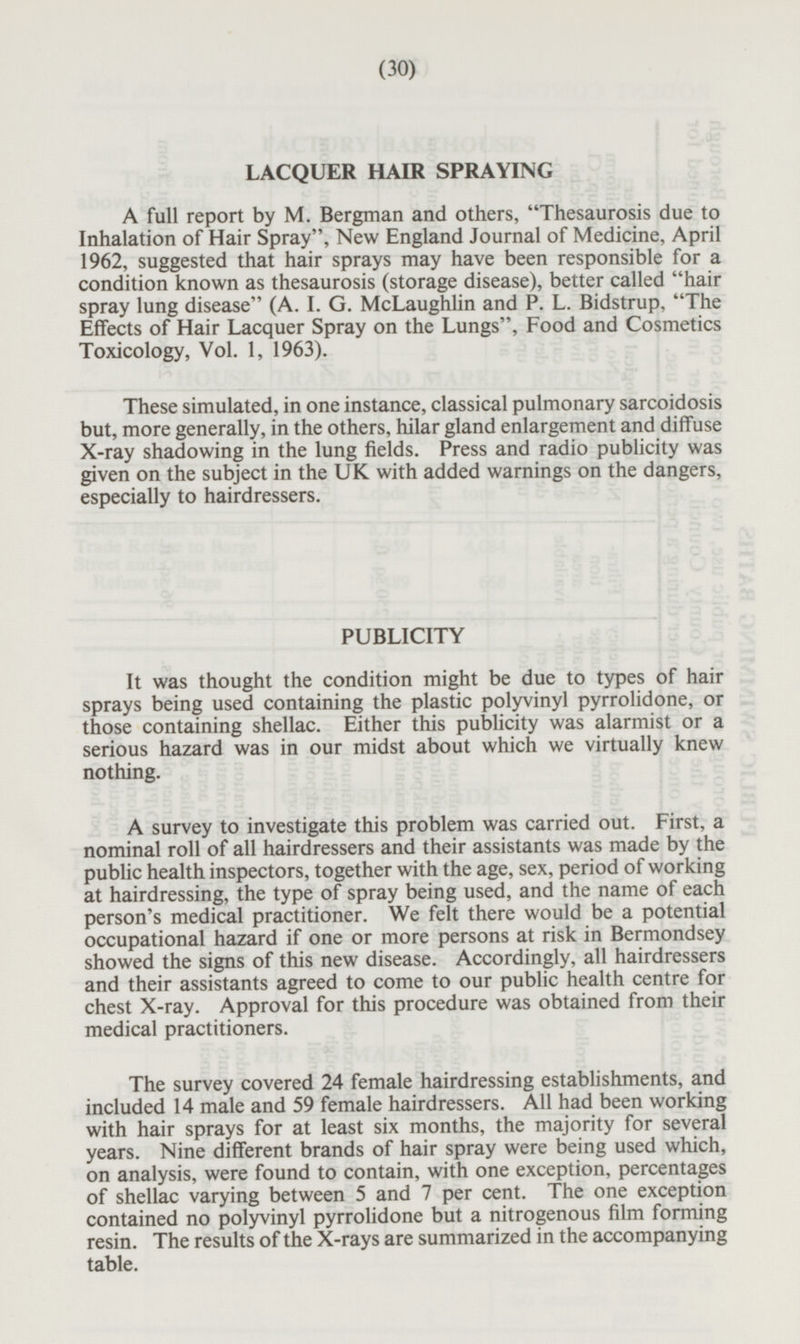 LACQUER HAIR SPRAYING A full report by M. Bergman and others, Thesaurosis due to Inhalation of Hair Spray, New England Journal of Medicine, April 1962, suggested that hair sprays may have been responsible for a condition known as thesaurosis (storage disease), better called hair spray lung disease (A. I. G. McLaughlin and P. L. Bidstrup, The Effects of Hair Lacquer Spray on the Lungs, Food and Cosmetics Toxicology, Vol. 1, 1963). These simulated, in one instance, classical pulmonary sarcoidosis but, more generally, in the others, hilar gland enlargement and diffuse X-ray shadowing in the lung fields. Press and radio publicity was given on the subject in the UK with added warnings on the dangers, especially to hairdressers. PUBLICITY It was thought the condition might be due to types of hair sprays being used containing the plastic polyvinyl pyrrolidone, or those containing shellac. Either this publicity was alarmist or a serious hazard was in our midst about which we virtually knew nothing. A survey to investigate this problem was carried out. First, a nominal roll of all hairdressers and their assistants was made by the public health inspectors, together with the age, sex, period of working at hairdressing, the type of spray being used, and the name of each person's medical practitioner. We felt there would be a potential occupational hazard if one or more persons at risk in Bermondsey showed the signs of this new disease. Accordingly, all hairdressers and their assistants agreed to come to our public health centre for chest X-ray. Approval for this procedure was obtained from their medical practitioners. The survey covered 24 female hairdressing establishments, and included 14 male and 59 female hairdressers. All had been working with hair sprays for at least six months, the majority for several years. Nine different brands of hair spray were being used which, on analysis, were found to contain, with one exception, percentages of shellac varying between 5 and 7 per cent. The one exception contained no polyvinyl pyrrolidone but a nitrogenous film forming resin. The results of the X-rays are summarized in the accompanying table.