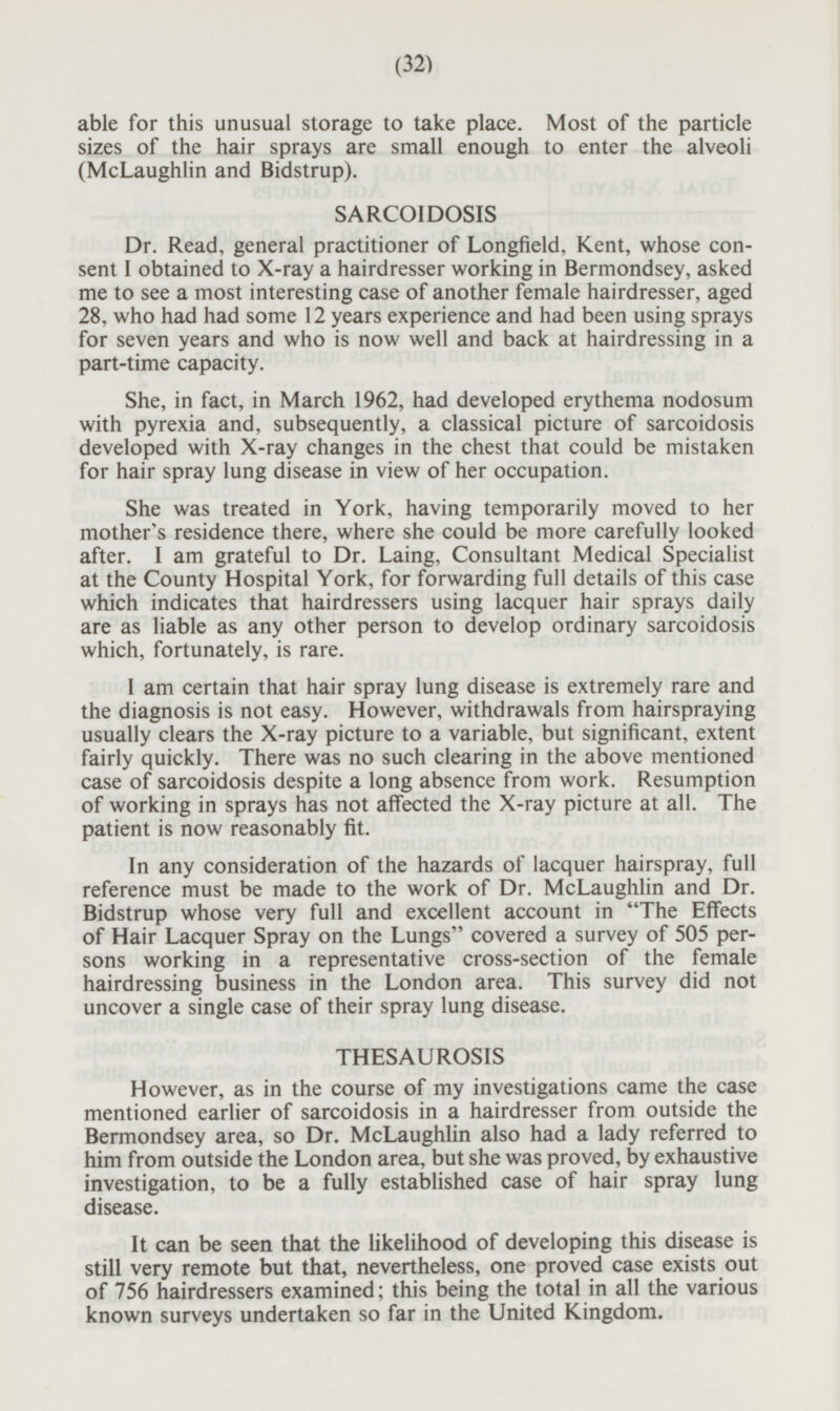 able for this unusual storage to take place. Most of the particle sizes of the hair sprays are small enough to enter the alveoli (McLaughlin and Bidstrup). SARCOIDOSIS Dr. Read, general practitioner of Longfield, Kent, whose consent I obtained to X-ray a hairdresser working in Bermondsey, asked me to see a most interesting case of another female hairdresser, aged 28, who had had some 12 years experience and had been using sprays for seven years and who is now well and back at hairdressing in a part-time capacity. She, in fact, in March 1962, had developed erythema nodosum with pyrexia and, subsequently, a classical picture of sarcoidosis developed with X-ray changes in the chest that could be mistaken for hair spray lung disease in view of her occupation. She was treated in York, having temporarily moved to her mother's residence there, where she could be more carefully looked after. I am grateful to Dr. Laing, Consultant Medical Specialist at the County Hospital York, for forwarding full details of this case which indicates that hairdressers using lacquer hair sprays daily are as liable as any other person to develop ordinary sarcoidosis which, fortunately, is rare. I am certain that hair spray lung disease is extremely rare and the diagnosis is not easy. However, withdrawals from hairspraying usually clears the X-ray picture to a variable, but significant, extent fairly quickly. There was no such clearing in the above mentioned case of sarcoidosis despite a long absence from work. Resumption of working in sprays has not affected the X-ray picture at all. The patient is now reasonably fit. In any consideration of the hazards of lacquer hairspray, full reference must be made to the work of Dr. McLaughlin and Dr. Bidstrup whose very full and excellent account in The Effects of Hair Lacquer Spray on the Lungs covered a survey of 505 per sons working in a representative cross-section of the female hairdressing business in the London area. This survey did not uncover a single case of their spray lung disease. THESAUROSIS However, as in the course of my investigations came the case mentioned earlier of sarcoidosis in a hairdresser from outside the Bermondsey area, so Dr. McLaughlin also had a lady referred to him from outside the London area, but she was proved, by exhaustive investigation, to be a fully established case of hair spray lung disease. It can be seen that the likelihood of developing this disease is still very remote but that, nevertheless, one proved case exists out of 756 hairdressers examined; this being the total in all the various known surveys undertaken so far in the United Kingdom.
